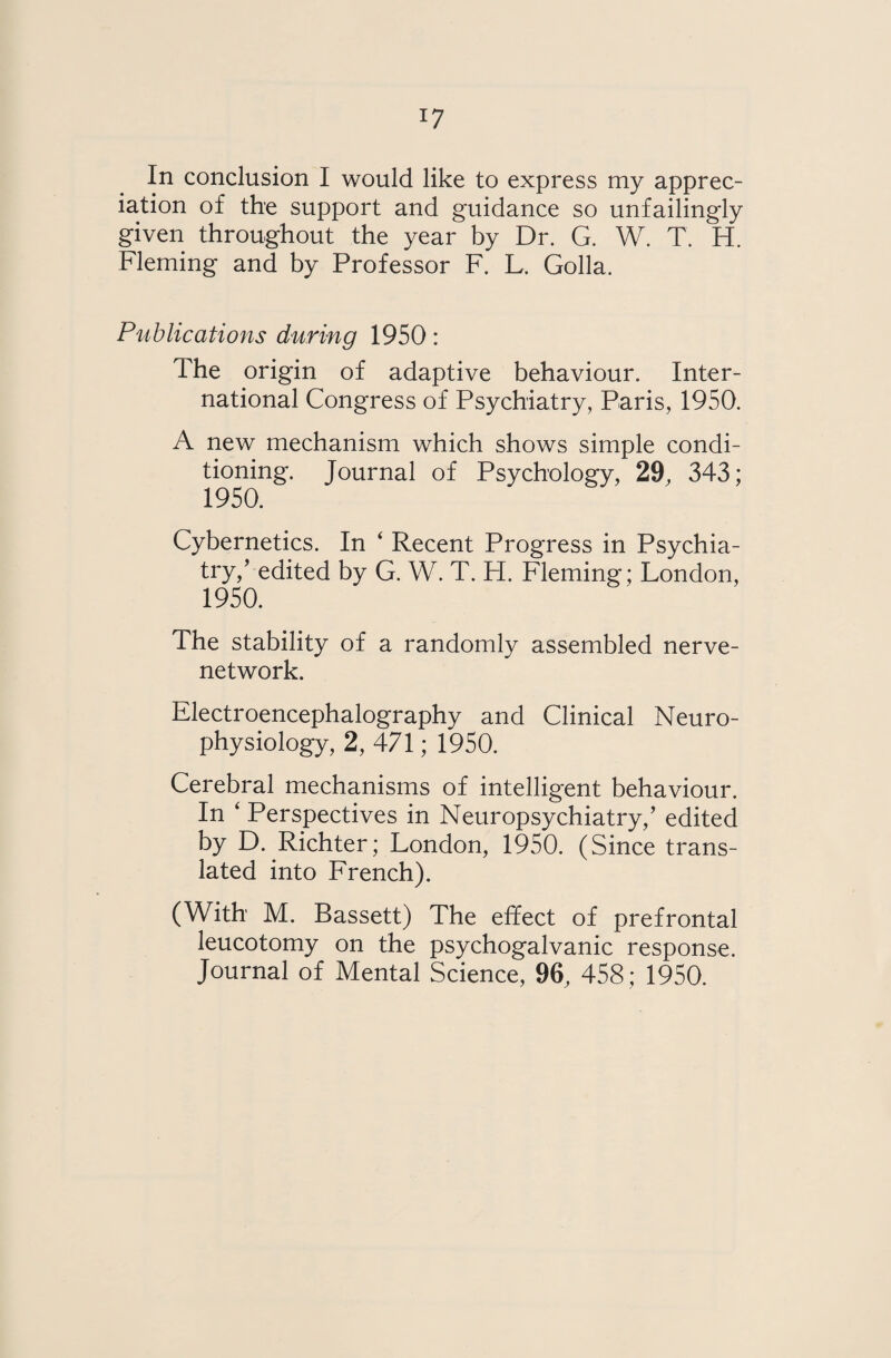 *7 In conclusion I would like to express my apprec¬ iation of the support and guidance so unfailingly given throughout the year by Dr. G. W. T. H. Fleming and by Professor F. L, Golla. Publications during 1950: The origin of adaptive behaviour. Inter¬ national Congress of Psychiatry, Paris, 1950. A new mechanism which shows simple condi¬ tioning. Journal of Psychology, 29, 343; 1950. Cybernetics. In ‘ Recent Progress in Psychia¬ try/ edited by G. W. T. H. Fleming; London, 1950. The stability of a randomly assembled nerve- network. Electroencephalography and Clinical Neuro¬ physiology, 2, 471; 1950. Cerebral mechanisms of intelligent behaviour. In ‘ Perspectives in Neuropsychiatry/ edited by D. Richter; London, 1950. (Since trans¬ lated into French). (With M. Bassett) The effect of prefrontal leucotomy on the psychogalvanic response.