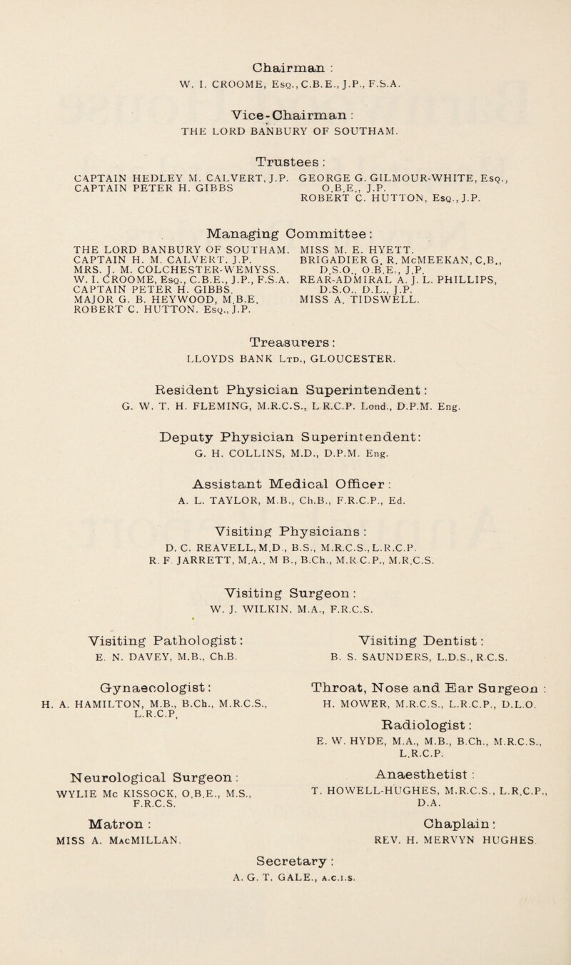 Chairman : W. I. CROOME, Esq., C.B.E., J.P., F.S.A. Vice-Chairman : THE LORD BANBURY OF SOUTHAM. Trustees : CAPTAIN HEDLEY M. CALVERT, J.P. GEORGE G. GILMOUR-WHITE, Esq., CAPTAIN PETER H. GIBBS O.B.E., J.P. ROBERT C. HUTTON, Esq., J.P. Managing Committee: THE LORD BANBURY OF SOUTHAM. CAPTAIN H. M. CALVERT. J.P. MRS. J. M. COLCHESTER-WEMYSS. W. I. CROOME, Esq., C.B.E., J.P., F.S.A. CAPTAIN PETER H. GIBBS. MAJOR G. B. HEYWOOD, M B.E. ROBERT C. HUTTON. Esq., J.P. MISS M. E. HYETT. BRIGADIER G R. McMEEKAN, C.B., D.S.O., O B.E,, J.P. REAR-ADMIRAL A. J. L. PHILLIPS, D.S.O., D.L., J.P. MISS A. TIDSWELL. Treasurers: LLOYDS BANK Ltd., GLOUCESTER. Resident Physician Superintendent: G. W. T. H. FLEMING, M.R.C.S., L R.C.P. Lond., D.P.M. Eng. Deputy Physician Superintendent: G. H. COLLINS, M.D., D.P.M. Eng. Assistant Medical Officer: A. L. TAYLOR, M.B., Ch.B., F.R.C.P., Ed. Visiting Physicians : D. C. REAVELL, M.D , B.S., M.R.C.S., L.R.C.P. R. F JARRETT, M.A.. M B., B.Ch., M.R.C.P., M.R.C.S. Visiting Surgeon: W. J. WILKIN, M.A., F.R.C.S. Visiting Pathologist: E. N. DAVEY, M.B., Ch.B Visiting Dentist: B. S. SAUNDERS, L.D.S., R C.S. Gynaecologist: H. A. HAMILTON, M.B., B.Ch., M.R.C.S., L.R.C.P, Neurological Surgeon: WYLIE Me KISSOCK, O.B.E., M.S., F.R.C.S. Throat, Nose and Ear Surgeon H. MOWER, M.R.C.S., L.R.C.P., D.L.O. Radiologist: E. W. HYDE, M.A., M.B., B.Ch., M.R.C.S., L.R.C.P. Anaesthetist : T. HOWELL-HUGHES, M.R.C.S., L.R.C.P. D.A. Matron : miss a. Macmillan. Chaplain: REV. H. MERVYN HUGHES Secretary: A. G. T. GALE., a.c.i.s.