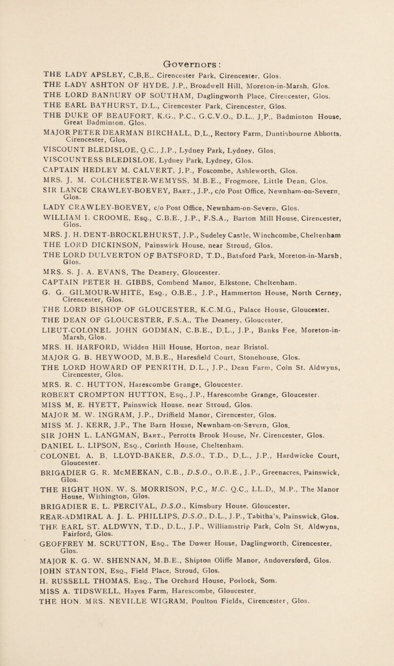 Governors : THE LADY APSLEY, C.B.E., Cirencester Park, Cirencester, Glos. THE LADY ASHTON OF HYDE, J.P., Broadwell Hill, Moreton-in-Marsh, Glos. THE LORD BANBURY OF SOUTHAM, Daglingworth Place, Cirencester, Glos. THE EARL BATHURST, D.L., Cirencester Park, Cirencester, Glos. THE DUKE OF BEAUFORT, K.G., P.C., G.C.V.O., D.L., J.P., Badminton House, Great Badminton, Glos. MAJOR PETER DEARMAN BIRCHALL, D.L., Rectory Farm, Duntisbourne Abbotts, Cirencester, Glos. VISCOUNT BLEDISLOE, Q.C., J.P., Lydney Park, Lydney, Glos. VISCOUNTESS BLEDISLOE, Lydney Park, Lydney, Glos. CAPTAIN HEDLEY M. CALVERT, J.P., Foscombe, Ashleworth, Glos. MRS. J. M. COLCHESTER-WEMYSS, M.B.E., Frogmore, Little Dean, Glos. SIR LANCE CRAWLEY-BOEVEY, Bart., J.P., c/o Post Office, Newnham-on-Severn. Glos. LADY CRAWLEY-BOEVEY, c/o Post Office, Newnham-on-Severn, Glos. WILLIAM I. CROOME, Esq., C.B.E..J.P., F.S.A., Barton Mill House, Cirencester, Glos. MRS. J. H. DENT-BROCKLEHURST, J.P., Sudeley Castle, Winchcombe, Cheltenham THE LORD DICKINSON, Painswick House, near Stroud, Glos. THE LORD DULVERTON OF BATSFORD, T.D., Batsford Park, Moreton-in-Marsh, Glos. MRS. S. J. A. EVANS, The Deanery, Gloucester. CAPTAIN PETER H. GIBBS, Combend Manor, Elkstone, Cheltenham. G. G. GILMOUR-WHITE, Esq., O.B.E., J.P., Hammerton House, North Cerney, Cirencester, Glos. THE LORD BISHOP OF GLOUCESTER, K.C.M.G., Palace House, Gloucester. THE DEAN OF GLOUCESTER, F.S.A., The Deanery, Gloucester. LIEUT-COLONEL JOHN GODMAN, C.B.E., D.L., J.P., Banks Fee, Moreton-in- Marsh, Glos. MRS. H. HARFORD, Widden Hill House, Horton, near Bristol. MAJOR G. B. HEYWOOD, M.B.E., Haresfield Court, Stonehouse, Glos. THE LORD HOWARD OF PENRITH, D.L., J.P., Dean Farm, Coin St. Aldwyns, Cirencester, Glos. MRS. R. C. HUTTON, Haiescombe Grange, Gloucester. ROBERT CROMPTON HUTTON, Esq., J.P., Harescombe Grange, Gloucester. MISS M. E. HYETT, Painswick House, near Stroud, Glos. MAJOR M. W. INGRAM, J.P., Driffield Manor, Cirencester, Glos. MISS M. J. KERR, J.P., The Barn House, Newnham-on-Severn, Glos. SIR JOHN L. LANGMAN, Bart., Perrotts Brook House, Nr. Cirencester, Glos. DANIEL L. LIPSON, Esq., Corinth House, Cheltenham. COLONEL A. B. LLOYD-BAKER, D.S.O., T.D., D.L., J.P., Hardwicke Court, Gloucester. BRIGADIER G. R. McMEEKAN, C.B., D.S.O., O.B.E., J.P., Greenacres, Painswick, Glos. THE RIGHT HON. W. S. MORRISON, P.C., M.C. Q.C., LL.D,. M.P., The Manor House, Withington, Glos. BRIGADIER E. L. PERCIVAL, D.S.O., Kimsbury House. Gloucester. REAR-ADMIRAL A. J. L. PHILLIPS, D.S.O., D.L., J.P., Tabitha’s, Painswick, Glos. THF. EARL ST. ALDWYN, T.D., D.L., J.P., Williamstrip Park, Coin St. Aldwyns, Fairford, Glos. GEOFFREY M. SCRUTTON, Esq., The Dower House, Daglingworth, Cirencester, Glos. MAJOR K. G. W. SHENNAN, M.B.E., Shipton Oliffe Manor, Andoversford, Glos. JOHN STANTON, Esq., Field Place, Stroud, Glos. H. RUSSELL THOMAS, Esq., The Orchard House, Porlock, Som. MISS A. TIDSWELL, Hayes Farm, Harescombe, Gloucester. THE HON. MRS. NEVILLE WIGRAM, Poulton Fields, Cirencester, Glos.