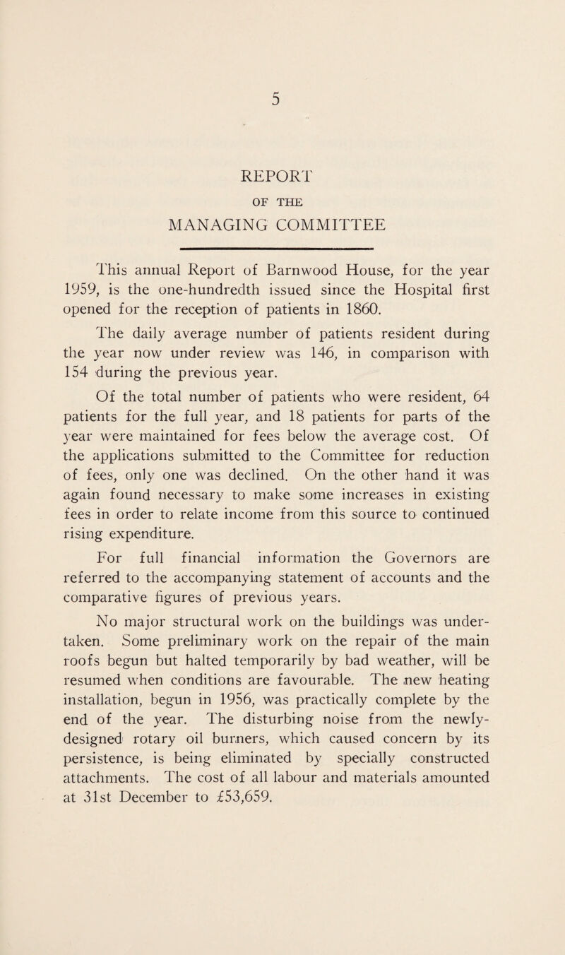 REPORT OF THE MANAGING COMMITTEE This annual Report of Barnwood House, for the year 1959, is the one-hundredth issued since the Hospital first opened for the reception of patients in 1860. The daily average number of patients resident during the year now under review was 146, in comparison with 154 during the previous year. Of the total number of patients who were resident, 64 patients for the full year, and 18 patients for parts of the year were maintained for fees below the average cost. Of the applications submitted to the Committee for reduction of fees, only one was declined. On the other hand it was again found necessary to make some increases in existing fees in order to relate income from this source to continued rising expenditure. For full financial information the Governors are referred to the accompanying statement of accounts and the comparative figures of previous years. No major structural work on the buildings was under¬ taken. Some preliminary work on the repair of the main roofs begun but halted temporarily by bad weather, will be resumed when conditions are favourable. The new heating installation, begun in 1956, was practically complete by the end of the year. The disturbing noise from the newly- designed rotary oil burners, which caused concern by its persistence, is being eliminated by specially constructed attachments. The cost of all labour and materials amounted at 31st December to £53,659.