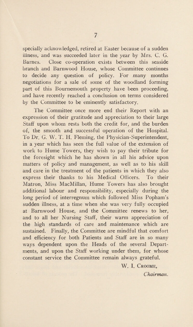specially acknowledged, retired at Easter because of a sudden iliness, and was succeeded later in the year by Mrs. C. G. Barnes. Close co-operation exists between this seaside branch and Barnwood House, whose Committee continues to decide any question of policy. For many months negotiations for a sale of some of the woodland forming part of this Bournemouth property have been proceeding, and have recently reached a conclusion on terms considered by the Committee to be eminently satisfactory. The Committee once more end their Report with an expression of their gratitude and appreciation to their large Staff upon whom rests both the credit for, and the burden of, the smooth and successful operation of the Hospital. To Dr. G. W. T. H. Fleming, the Physician-Superintendent, in a year which has seen the full value of the extension of work to Hume Towers, they wish to pay their tribute for the foresight which he has shown in all his advice upon matters of policy and management, as well as to his skill and care in the treatment of the patients in which they also express their thanks to his Medical Officers. To their Matron, Miss MacMillan, Hume Towers has also brought additional labour and responsibility, especially during the long period of interregnum which followed Miss Popham’s sudden illness, at a time when she was very fully occupied at Barnwood House, and the Committee renews to her, and to all her Nursing Staff, their warm appreciation of the high standards of care and maintenance which are sustained. Finally, the Committee are mindful that comfort and efficiency for both Patients and Staff are in so many ways dependent upon the Heads of the several Depart¬ ments, and upon the Staff working under them, for whose constant service the Committee remain always grateful. W. I. Croome, Chairman.