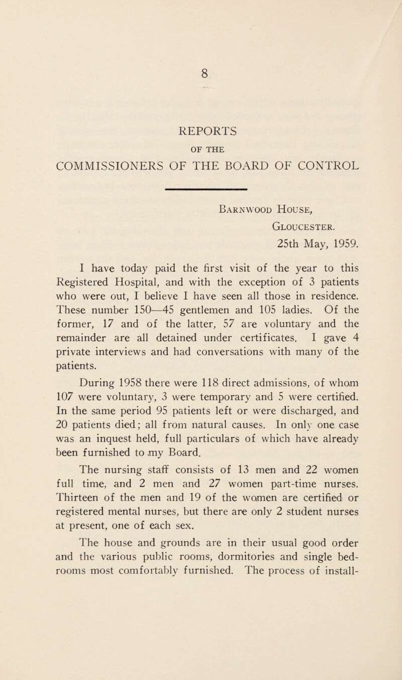 REPORTS OF THE COMMISSIONERS OF THE BOARD OF CONTROL Barnwood House, Gloucester. 25th May, 1959. I have today paid the first visit of the year to this Registered Hospital, and with the exception of 3 patients who were out, I believe I have seen all those in residence. These number 150—45 gentlemen and 105 ladies. Of the former, 17 and of the latter, 57 are voluntary and the remainder are all detained under certificates. I gave 4 private interviews and had conversations with many of the patients. During 1958 there were 118 direct admissions, of whom 107 were voluntary, 3 were temporary and 5 were certified. In the same period 95 patients left or were discharged, and 20 patients died; all from natural causes. In only one case was an inquest held, full particulars of which have already been furnished to ,my Board. The nursing stafif consists of 13 men and 22 women full time, and 2 men and 27 women part-time nurses. Thirteen of the men and 19 of the women are certified or registered mental nurses, but there are only 2 student nurses at present, one of each sex. The house and grounds are in their usual good order and the various public rooms, dormitories and single bed¬ rooms most comfortably furnished. The process of install-