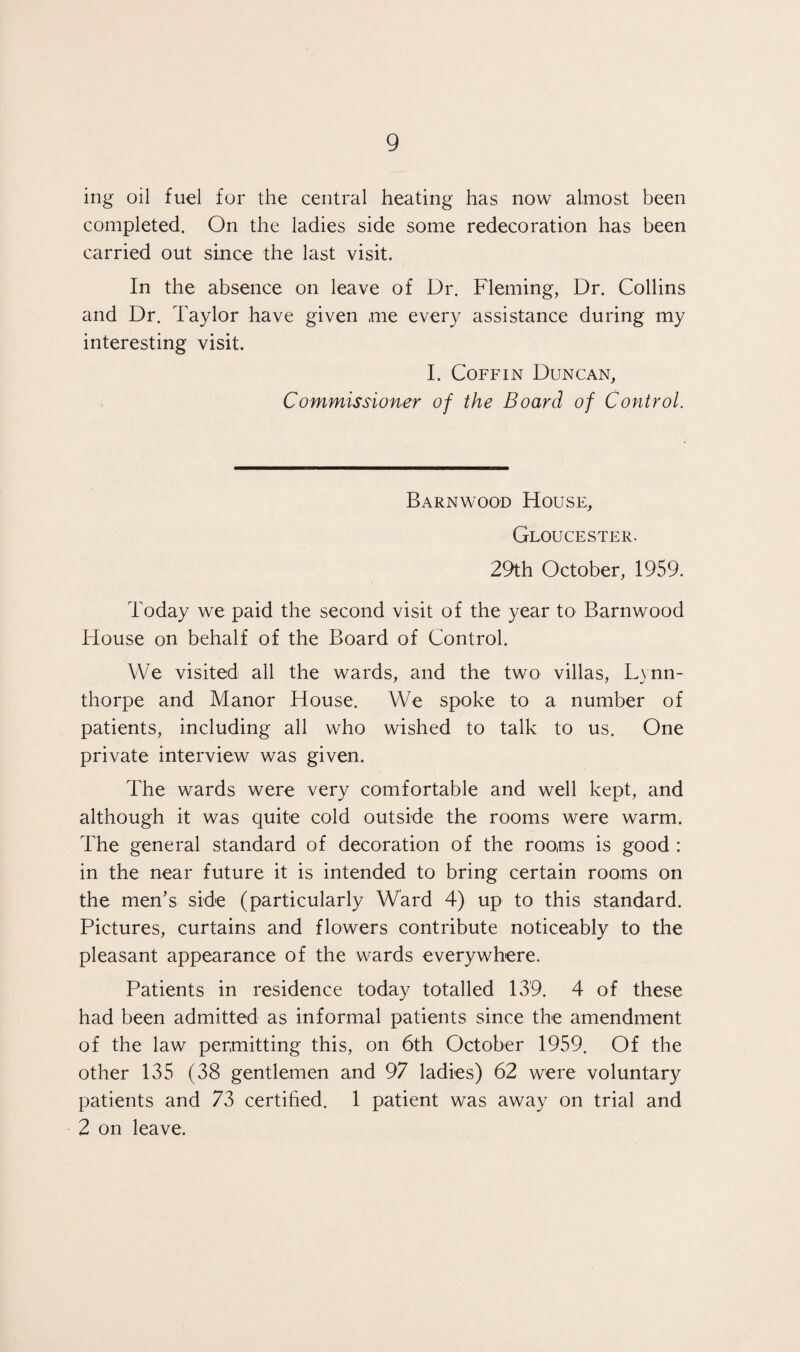 ing oil fuel for the central heating has now almost been completed. On the ladies side some redecoration has been carried out since the last visit. In the absence on leave of Dr. Fleming, Dr. Collins and Dr. Taylor have given me every assistance during my interesting visit. I. Coffin Duncan, Commissioner of the Board of Control. Barnwood House, Gloucester. 29th October, 1959. Today we paid the second visit of the year to Barnwood House on behalf of the Board of Control. We visited all the wards, and the two villas, Lvnn- thorpe and Manor House. We spoke to a number of patients, including all who wished to talk to us. One private interview was given. The wards were very comfortable and well kept, and although it was quite cold outside the rooms were warm. The general standard of decoration of the rooms is good : in the near future it is intended to bring certain rooms on the men’s side (particularly Ward 4) up to this standard. Pictures, curtains and flowers contribute noticeably to the pleasant appearance of the wards everywhere. Patients in residence today totalled 139. 4 of these had been admitted as informal patients since the amendment of the law permitting this, on 6th October 1959. Of the other 135 (38 gentlemen and 97 ladies) 62 were voluntary patients and 73 certified. 1 patient was away on trial and 2 on leave.