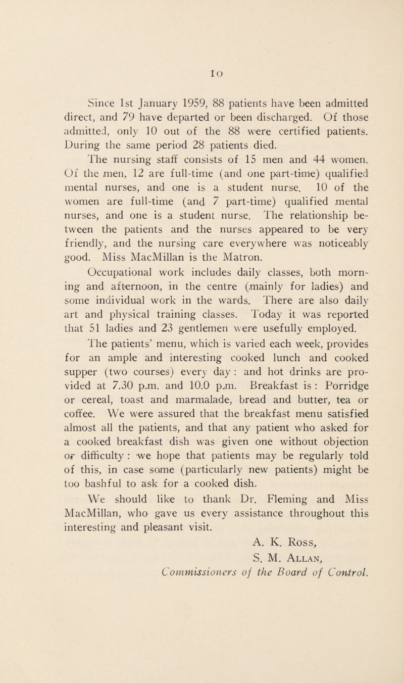 lo Since 1st January 1959, 88 patients have been admitted direct, and 79 have departed or been discharged. Of those admitted, only 10 out of the 88 were certified patients. During the same period 28 patients died. The nursing staff consists of 15 men and 44 women. Of the men, 12 are full-time (and one part-time) qualified mental nurses, and one is a student nurse. 10 of the women are full-time (and 7 part-time) qualified mental nurses, and one is a student nurse. The relationship be¬ tween the patients and the nurses appeared to be very friendly, and the nursing care everywhere was noticeably good. Miss MacMillan is the Matron. Occupational work includes daily classes, both morn¬ ing and afternoon, in the centre (mainly for ladies) and some individual work in the wards. There are also daily art and physical training classes. Today it was reported that 51 ladies and 23 gentlemen were usefully employed. The patients’ menu, which is varied each week, provides for an ample and interesting cooked lunch and cooked supper (two courses) every day : and hot drinks are pro¬ vided at 7.30 p.m. and 10.0 p.m. Breakfast is : Porridge or cereal, toast and marmalade, bread and butter, tea or coffee. We were assured that the breakfast menu satisfied almost all the patients, and that any patient who asked for a cooked breakfast dish was given one without objection or difficulty : we hope that patients may be regularly told of this, in case some (particularly new patients) might be too bashful to ask for a cooked dish. We should like to thank Dr. Fleming and Miss MacMillan, who gave us every assistance throughout this interesting and pleasant visit. A. K. Ross, S. M. Allan, Commissioners of the Board of Control.