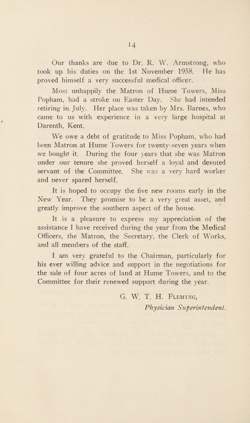 Our thanks are due to Dr. R. VV. Armstrong, who took up his duties on the 1st November 1958. He has proved himself a very successful medical officer. Most unhappily the Matron of Hume Towers, Miss Popham, had a stroke on Easter Day. She had intended retiring in, July. Her place was taken by Mrs. Barnes, who came to us with experience in a very large hospital at Darenth, Kent. We owe a debt of gratitude to Miss Popham, who had been Matron at Hume Towers for twenty-seven years when we bought it. During the four }ears that she was Matron under our tenure she proved herself a loyal and devoted servant of the Committee. She was a very hard worker and never spared herself. It is hoped to occupy the five new rooms early in the New Year. They promise to be a very great asset, and greatly improve the southern aspect of the house. It is a pleasure to express my appreciation of the assistance I have received during the year from the Medical Officers, the Matron, the Secretary, the Clerk of Works, and all members of the staff. I am very grateful to the Chairman, particularly for his ever willing advice and support in the negotiations for the sale of four acres of land at Hume Towers, and to the Committee for their renewed support during the year. G. W. T. H. Fleming, Physician Superintendent.