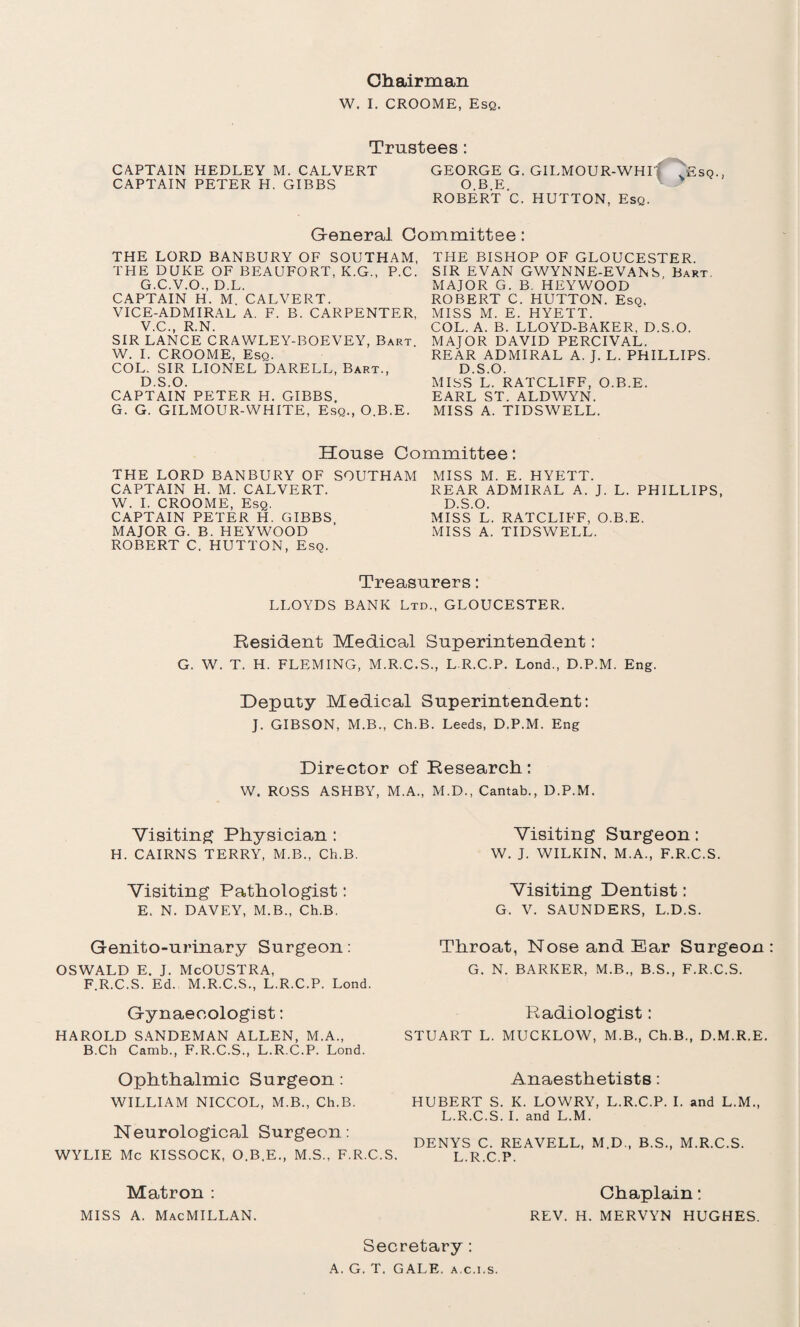 W. I. CROOME, Esq. Trustees: CAPTAIN HEDLEY M. CALVERT CAPTAIN PETER H. GIBBS GEORGE G. GILMOUR-WHI O.B.E. ROBERT C. HUTTON, Esq. G-eneral Committee: THE LORD BANBURY OF SOUTHAM, THE DUKE OF BEAUFORT, K.G., P.C. G.C.V.O., D.L. CAPTAIN H. M. CALVERT. VICE-ADMIRAL A. F. B. CARPENTER, V.C., R.N. SIR LANCE CRAWLEY-BOEVEY, Bart. W. I. CROOME, Esq. COL. SIR LIONEL DARELL, Bart., D.S.O. CAPTAIN PETER H. GIBBS. G. G. GILMOUR-WHITE, Esq., O.B.E. THE BISHOP OF GLOUCESTER. SIR EVAN GWYNNE-EVANS Bart, MAJOR G. B. HEYWOOD ROBERT C. HUTTON. Esq. MISS M. E. HYETT. COL. A. B. LLOYD-BAKER, D.S.O. MAJOR DAVID PERCIVAL. REAR ADMIRAL A. J. L. PHILLIPS. D.S.O. MISS L. RATCLIFF, O.B.E. EARL ST. ALDWYN. MISS A. TIDSWELL. House Committee: THE LORD BANBURY OF SOUTHAM CAPTAIN H. M. CALVERT. W. I. CROOME, Esq. CAPTAIN PETER H. GIBBS MAJOR G. B. HEYWOOD ROBERT C. HUTTON, Esq. MISS M. E. HYETT. REAR ADMIRAL A. J. L. PHILLIPS, D.S.O. MISS L. RATCLIFF, O.B.E. MISS A. TIDSWELL. Treasurers: LLOYDS BANK Ltd., GLOUCESTER. Resident Medical Superintendent: G. W. T. H. FLEMING, M.R.C.S., L R.C.P. Lond., D.P.M. Eng. Deputy Medical Superintendent: J. GIBSON, M.B., Ch.B. Leeds, D.P.M. Eng Director of Research: W. ROSS ASHBY. M.A.. M.D., Cantab., D.P.M. Visiting Physician : H. CAIRNS TERRY, M.B., Ch.B. Visiting Pathologist: E. N. DAVEY, M.B., Ch.B. Genito-urinary Surgeon: OSWALD E. J. McOUSTRA, F.R.C.S. Ed. M.R.C.S., L.R.C.P. Lond. Gynaecologist: HAROLD SANDEMAN ALLEN, M.A., B.Ch Camb., F.R.C.S., L.R.C.P. Lond. Ophthalmic Surgeon: WILLIAM NICCOL, M.B., Ch.B. Neurological Surgeon: WYLIE Me KISSOCK, O.B.E., M.S., F.R.C.S Visiting Surgeon: W. J. WILKIN, M.A., F.R.C.S. Visiting Dentist: G. V. SAUNDERS, L.D.S. Throat, Nose and Ear Surgeon G. N. BARKER, M.B., B.S., F.R.C.S. Radiologist: STUART L. MUCKLOW, M.B., Ch.B., D.M.R.E. Anaesthetists: HUBERT S. K. LOWRY, L.R.C.P. I. and L.M., L.R.C.S. I. and L.M. DENYS C. REAVELL, M.D., B.S., M.R.C.S. L.R.C.P. Matron : Chaplain: miss a. Macmillan. REV. H. MERVYN HUGHES. Secretary : A. G. T. GALE, a.c.i.s.