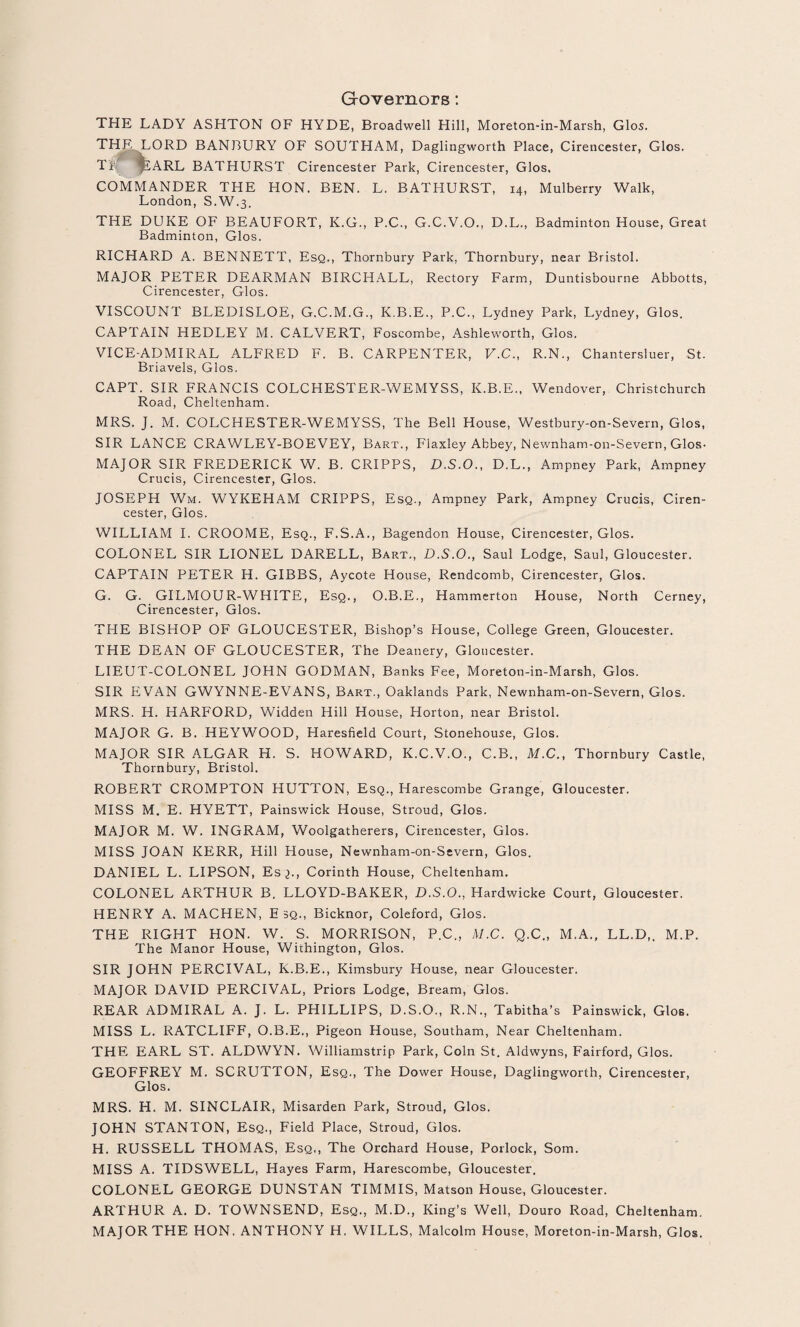 Governors: THE LADY ASHTON OF HYDE, Broadwell Hill, Moreton-in-Marsh, Glos. THE LORD BANBURY OF SOUTHAM, Daglingworth Place, Cirencester, Glos. TP ^£ARL BATHURST Cirencester Park, Cirencester, Glos, COMMANDER THE HON. BEN. L. BATHURST, 14, Mulberry Walk, London, S.W.3. THE DUKE OF BEAUFORT, K.G., P.C., G.C.V.O., D.L., Badminton House, Great Badminton, Glos. RICHARD A. BENNETT, Esq., Thornbury Park, Thornbury, near Bristol. MAJOR PETER DEARMAN BIRCHALL, Rectory Farm, Duntisbourne Abbotts, Cirencester, Glos. VISCOUNT BLEDISLOE, G.C.M.G., K.B.E., P.C., Lydney Park, Lydney, Glos. CAPTAIN HEDLEY M. CALVERT, Foscombe, Ashleworth, Glos. VICE-ADMIRAL ALFRED F. B. CARPENTER, V.C., R.N., Chantersluer, St. Briavels, Glos. CAPT. SIR FRANCIS COLCHESTER-WEMYSS, K.B.E., Wendover, Christchurch Road, Cheltenham. MRS. J. M. COLCHESTER-WEMYSS, The Bell House, Westbury-on-Severn, Glos, SIR LANCE CRAWLEY-BOEVEY, Bart., Flaxley Abbey, Newnham-on-Severn, Glos- MAJOR SIR FREDERICK W. B. CRIPPS, D.S.O., D.L., Ampney Park, Ampney Crucis, Cirencester, Glos. JOSEPH Wm. WYKEHAM CRIPPS, Esq., Ampney Park, Ampney Crucis, Ciren¬ cester, Glos. WILLIAM I. CROOME, Esq., F.S.A., Bagendon House, Cirencester, Glos. COLONEL SIR LIONEL DARELL, Bart., D.S.O., Saul Lodge, Saul, Gloucester. CAPTAIN PETER H. GIBBS, Aycote House, Rendcomb, Cirencester, Glos. G. G. GILMOUR-WHITE, Esq., O.B.E., Hammerton House, North Cerney, Cirencester, Glos. THE BISHOP OF GLOUCESTER, Bishop’s House, College Green, Gloucester. THE DEAN OF GLOUCESTER, The Deanery, Gloucester. LIEUT-COLONEL JOHN GODMAN, Banks Fee, Moreton-in-Marsh, Glos. SIR EVAN GWYNNE-EVANS, Bart., Oaklands Park, Newnham-on-Severn, Glos. MRS. H. HARFORD, Widden Hill House, Horton, near Bristol. MAJOR G. B. HEYWOOD, Haresfield Court, Stonehouse, Glos. MAJOR SIR ALGAR H. S. HOWARD, K.C.V.O., C.B., M.C., Thornbury Castle, Thornbury, Bristol. ROBERT CROMPTON HUTTON, Esq., Harescombe Grange, Gloucester. MISS M. E. HYETT, Painswick House, Stroud, Glos. MAJOR M. W. INGRAM, Woolgatherers, Cirencester, Glos. MISS JOAN KERR, Hill House, Newnham-on-Severn, Glos. DANIEL L. LIPSON, Esq., Corinth House, Cheltenham. COLONEL ARTHUR B. LLOYD-BAKER, D.S.O., Hardwicke Court, Gloucester. HENRY A. MACHEN, E sq., Bicknor, Coleford, Glos. THE RIGHT HON. W. S. MORRISON, P.C., M.C. Q.C., M.A., LL.D,. M.P. The Manor House, Withington, Glos. SIR JOHN PERCIVAL, K.B.E., Kimsbury House, near Gloucester. MAJOR DAVID PERCIVAL, Priors Lodge, Bream, Glos. REAR ADMIRAL A. J. L. PHILLIPS, D.S.O., R.N., Tabitha’s Painswick, Glos. MISS L. RATCLIFF, O.B.E., Pigeon House, Southam, Near Cheltenham. THE EARL ST. ALDWYN. Williamstrip Park, Coin St. Aldwyns, Fairford, Glos. GEOFFREY M. SCRUTTON, Esq., The Dower House, Daglingworth, Cirencester, Glos. MRS. H. M. SINCLAIR, Misarden Park, Stroud, Glos. JOHN STANTON, Esq., Field Place, Stroud, Glos. H. RUSSELL THOMAS, Esq., The Orchard House, Porlock, Som. MISS A. TIDSWELL, Hayes Farm, Harescombe, Gloucester. COLONEL GEORGE DUNSTAN TIMMIS, Matson House, Gloucester. ARTHUR A. D. TOWNSEND, Esq., M.D., King’s Well, Douro Road, Cheltenham. MAJOR THE HON. ANTHONY H. WILLS, Malcolm House, Moreton-in-Marsh, Glos.