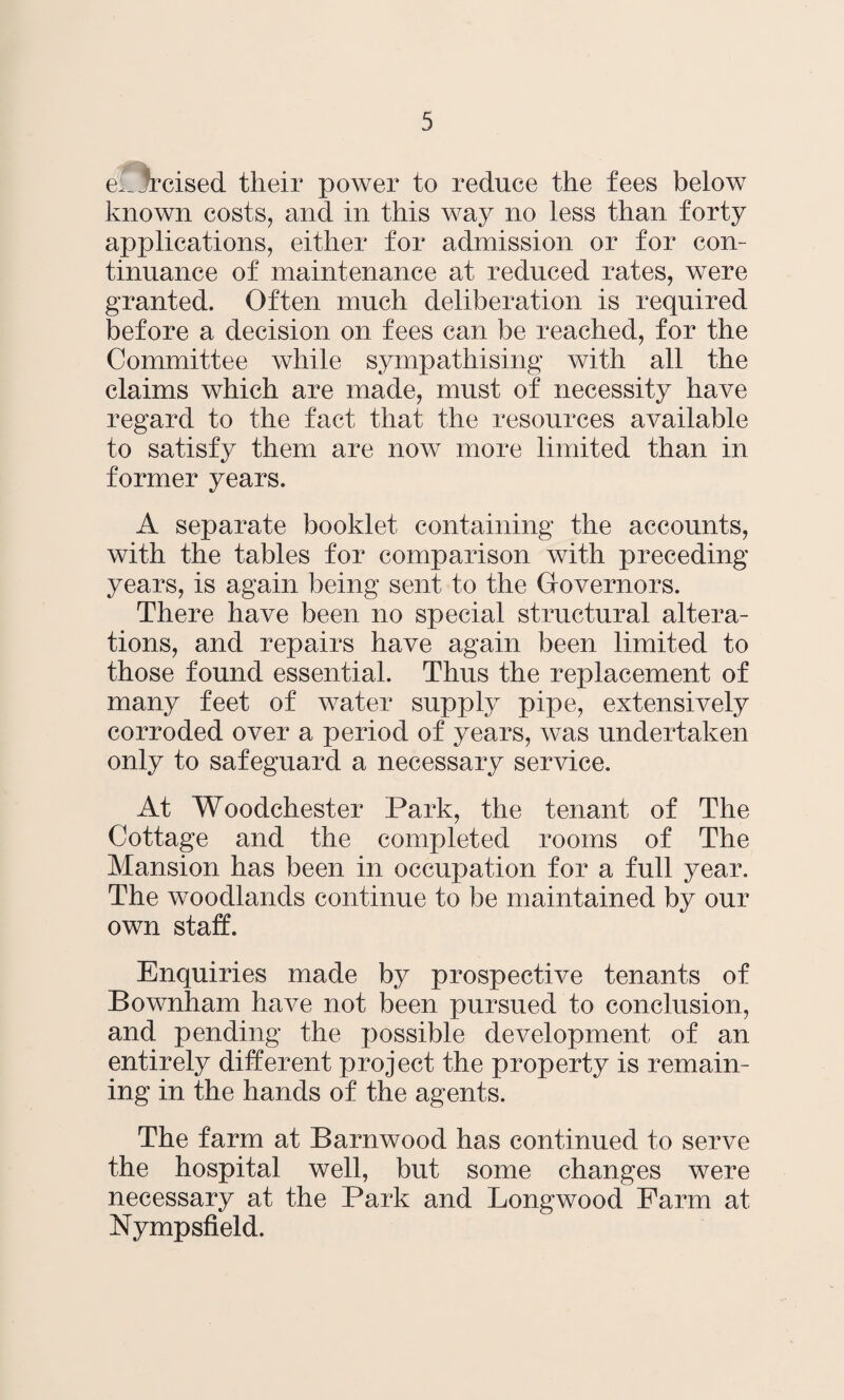 e^^rcised their power to reduce the fees below known costs, and in this way no less than forty applications, either for admission or for con¬ tinuance of maintenance at reduced rates, were granted. Often much deliberation is required before a decision on fees can be reached, for the Committee while sympathising with all the claims which are made, must of necessity have regard to the fact that the resources available to satisfy them are now more limited than in former years. A separate booklet containing the accounts, with the tables for comparison with preceding years, is again being sent to the Governors. There have been no special structural altera¬ tions, and repairs have again been limited to those found essential. Thus the replacement of many feet of water supply pipe, extensively corroded over a period of years, was undertaken only to safeguard a necessary service. At Woodchester Park, the tenant of The Cottage and the completed rooms of The Mansion has been in occupation for a full year. The woodlands continue to be maintained by our own staff. Enquiries made by prospective tenants of Bownham have not been pursued to conclusion, and pending the possible development of an entirely different project the property is remain¬ ing in the hands of the agents. The farm at Barnwood has continued to serve the hospital well, but some changes were necessary at the Park and Longwood Farm at Nympsfield.