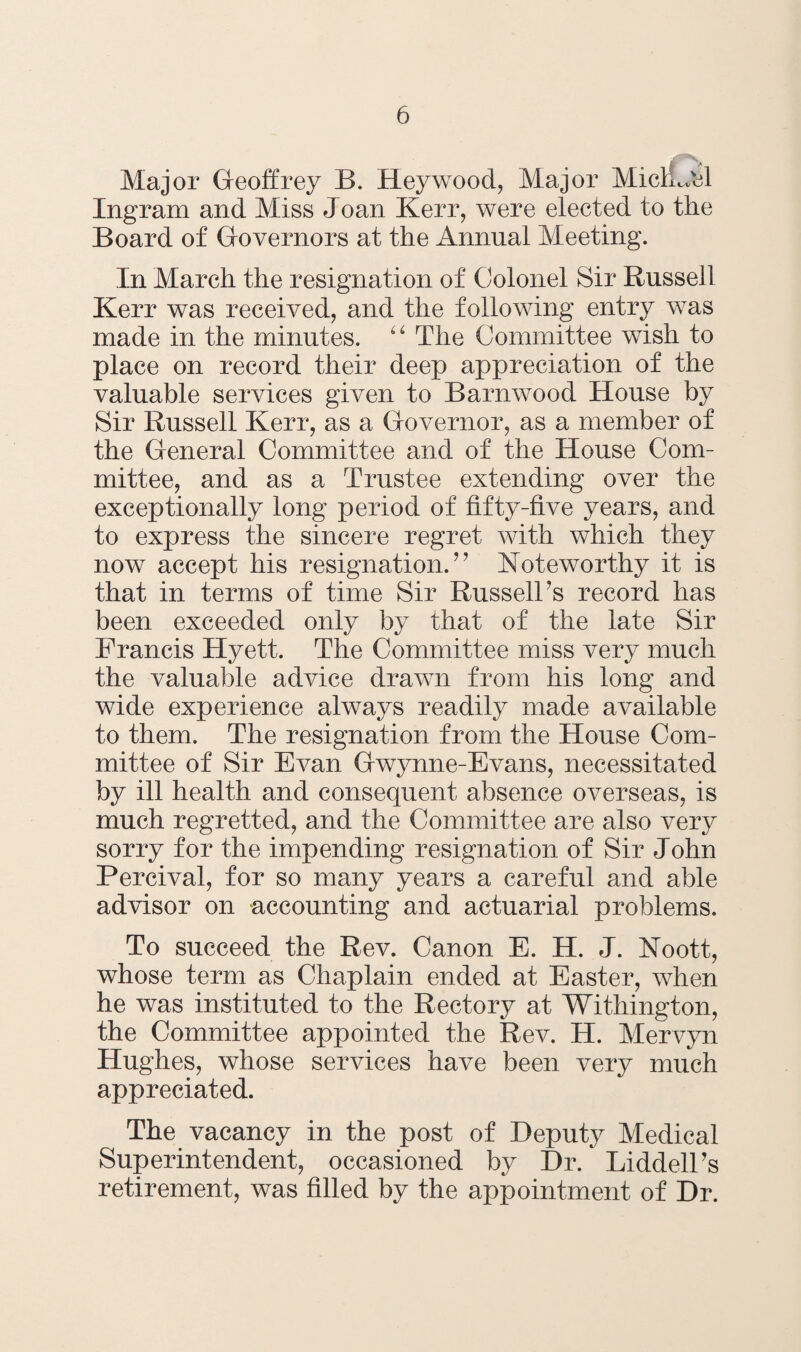 Major Geoffrey B. Hey wood, Major MichJel Ingram and Miss Joan Kerr, were elected to the Board of Governors at the Annual Meeting. In March the resignation of Colonel Sir Russell Kerr was received, and the following entry was made in the minutes. “ The Committee wish to place on record their deep appreciation of the valuable services given to Barnwood House by Sir Russell Kerr, as a Governor, as a member of the General Committee and of the House Com¬ mittee, and as a Trustee extending over the exceptionally long period of fifty-five years, and to express the sincere regret with which they now accept his resignation.’7 Noteworthy it is that in terms of time Sir Russell’s record has been exceeded only by that of the late Sir Francis Hyett. The Committee miss very much the valuable advice drawn from his long and wide experience always readily made available to them. The resignation from the House Com¬ mittee of Sir Evan Gwynne-Evans, necessitated by ill health and consequent absence overseas, is much regretted, and the Committee are also very sorry for the impending resignation of Sir John Percival, for so many years a careful and able advisor on accounting and actuarial problems. To succeed the Rev. Canon E. H. J. Noott, whose term as Chaplain ended at Easter, when he was instituted to the Rectory at Withington, the Committee appointed the Rev. H. Mervyn Hughes, whose services have been very much appreciated. The vacancy in the post of Deputy Medical Superintendent, occasioned by Dr. Liddell’s retirement, was filled by the appointment of Dr.