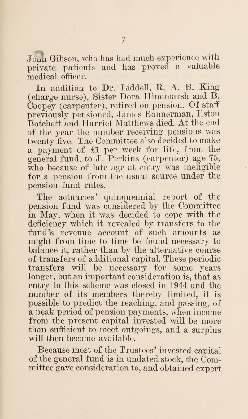 Joxiii Gibson, who has had much experience with private patients and has proved a valuable medical officer. In addition to Dr. Liddell, R. A. B. King (charge nurse), Sister Dora Hindmarsh and B. Coopey (carpenter), retired on pension. Of staff previously pensioned, James Bannerman, Ilston Botchett and Harriet Matthews died. At the end of the year the number receiving pensions was twenty-five. The Committee also decided to make a payment of £1 per week for life, from the general fund, to J. Perkins (carpenter) age 75, who because of late age at entry was ineligible for a pension from the usual source under the pension fund rules. The actuaries ’ quinquennial report of the pension fund was considered by the Committee in May, when it was decided to cope with the deficiency which it revealed by transfers to the fund’s revenue account of such amounts as might from time to time be found necessary to balance it, rather than by the alternative course of transfers of additional capital. These periodic transfers will be necessary for some years longer, but an important consideration is, that as entry to this scheme was closed in 1944 and the number of its members thereby limited, it is possible to predict the reaching, and passing, of a peak period of pension payments, when income from the present capital invested will be more than sufficient to meet outgoings, and a surplus will then become available. Because most of the Trustees’ invested capital of the general fund is in undated stock, the Com¬ mittee gave consideration to, and obtained expert