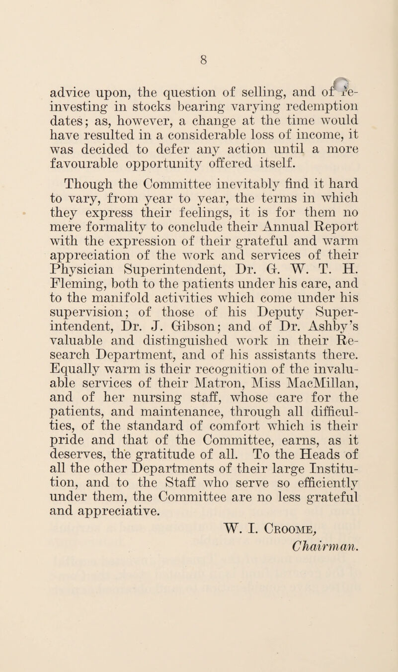 advice upon, the question of selling, and of Re¬ investing in stocks bearing varying redemption dates; as, however, a change at the time would have resulted in a considerable loss of income, it was decided to defer any action until a more favourable opportunity offered itself. Though the Committee inevitably find it hard to vary, from year to year, the terms in which they express their feelings, it is for them no mere formality to conclude their Annual Report with the expression of their grateful and warm appreciation of the work and services of their Physician Superintendent, Dr. Gr. W. T. H. Fleming, both to the patients under his care, and to the manifold activities which come under his supervision; of those of his Deputy Super¬ intendent, Dr. J. Gfibson; and of Dr. Ashby’s valuable and distinguished work in their Re¬ search Department, and of his assistants there. Equally warm is their recognition of the invalu¬ able services of their Matron, Miss MacMillan, and of her nursing staff, whose care for the patients, and maintenance, through all difficul¬ ties, of the standard of comfort which is their pride and that of the Committee, earns, as it deserves, the gratitude of all. To the Heads of all the other Departments of their large Institu¬ tion, and to the Staff who serve so efficiently under them, the Committee are no less grateful and appreciative. W. I. Croome, Chairman.