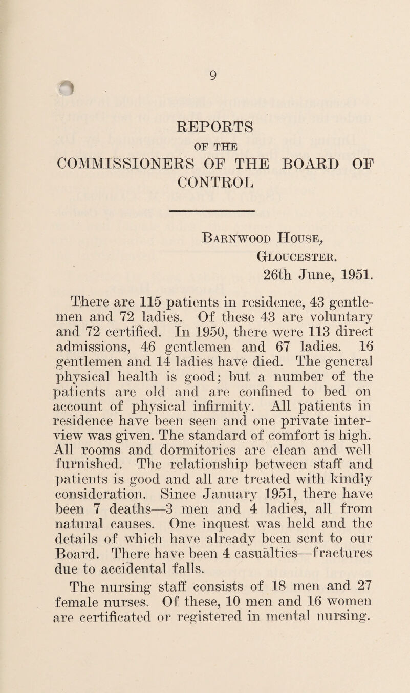 t* REPORTS OF THE COMMISSIONERS OP THE BOARD OP CONTROL Barnwood House, Gloucester. 26th June, 1951. There are 115 patients in residence, 43 gentle¬ men and 72 ladies. Of these 43 are voluntary and 72 certified. In 1950, there were 113 direct admissions, 46 gentlemen and 67 ladies. 16 gentlemen and 14 ladies have died. The general physical health is good; but a number of the patients are old and are confined to bed on account of physical infirmity. All patients in residence have been seen and one private inter¬ view was given. The standard of comfort is high. All rooms and dormitories are clean and well furnished. The relationship between staff and patients is good and all are treated with kindly consideration. Since January 1951, there have been 7 deaths—3 men and 4 ladies, all from natural causes. One inquest was held and the details of which have already been sent to our Board. There have been 4 casualties—fractures due to accidental falls. The nursing staff consists of 18 men and 27 female nurses. Of these, 10 men and 16 women are certificated or registered in mental nursing.
