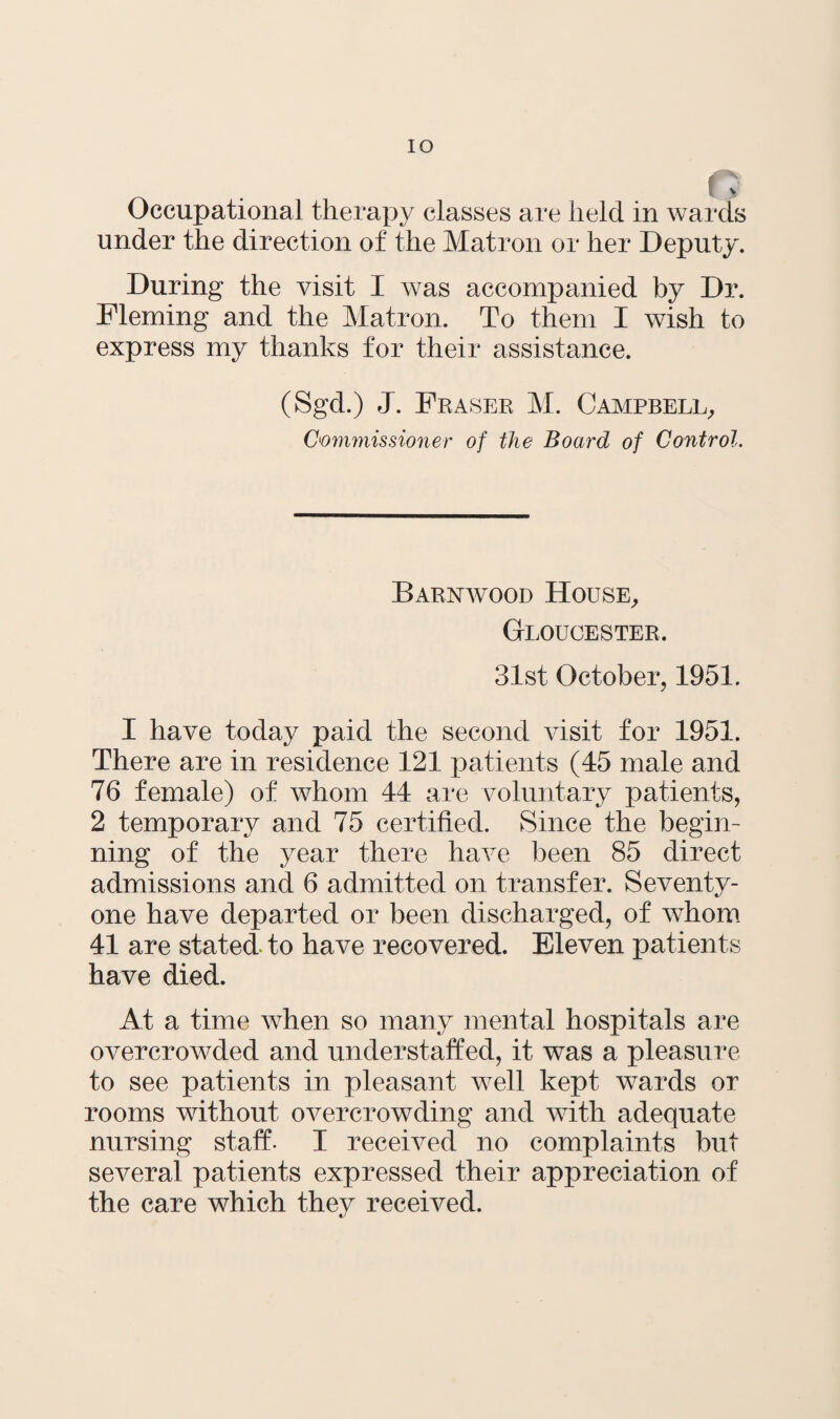 IO Occupational therapy classes are held in wards under the direction of the Matron or her Deputy. During the visit I was accompanied by Dr. Fleming and the Matron. To them I wish to express my thanks for their assistance. (Sgd.) J. Fraser M. Campbell, Commissioner of the Board of Control. Barnwood House, Gloucester. 31st October, 1951. I have today paid the second visit for 1951. There are in residence 121 patients (45 male and 76 female) of whom 44 are voluntary patients, 2 temporary and 75 certified. Since the begin¬ ning of the year there have been 85 direct admissions and 6 admitted on transfer. Seventy- one have departed or been discharged, of whom 41 are stated to have recovered. Eleven patients have died. At a time when so many mental hospitals are overcrowded and understaffed, it was a pleasure to see patients in pleasant well kept wards or rooms without overcrowding and with adequate nursing staff. I received no complaints but several patients expressed their appreciation of the care which they received.