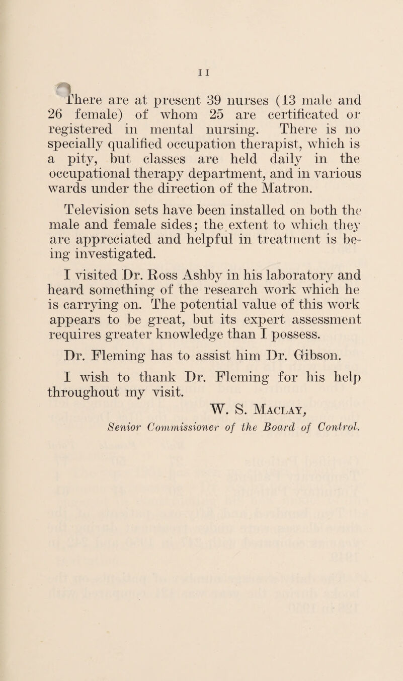 There are at present 39 nurses (13 male and 26 female) of whom 25 are certificated or registered in mental nursing. There is no specially qualified occupation therapist, which is a pity, but classes are held daily in the occupational therapy department, and in various wards under the direction of the Matron. Television sets have been installed on both the male and female sides; the extent to which they are appreciated and helpful in treatment is be¬ ing investigated. I visited ’Dr. Ross Ashby in his laboratory and heard something of the research work which he is carrying on. The potential value of this work appears to be great, but its expert assessment requires greater knowledge than I possess. Dr. Fleming has to assist him Dr. Gibson. I wish to thank Dr. Fleming for his help throughout my visit. W. S. Maclay, Senior Commissioner of the Board of Control.