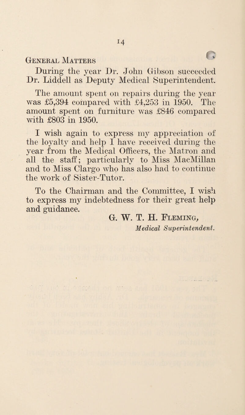 H General Matters During the year Dr. John Gibson succeeded Dr. Liddell as Deputy Medical Superintendent. The amount spent on repairs during the year was £5,394 compared with £4,253 in 1950. The amount spent on furniture was £846 compared with £803 in 1950. I wish again to express my appreciation of the loyalty and help I have received during the year from the Medical Officers, the Matron and all the staff; particularly to Miss MacMillan and to Miss Clargo who has also had to continue the work of Sister-Tutor. To the Chairman and the Committee, I wish to express my indebtedness for their great help and guidance. G. W. T. H. Fleming, Medical Superintendent.