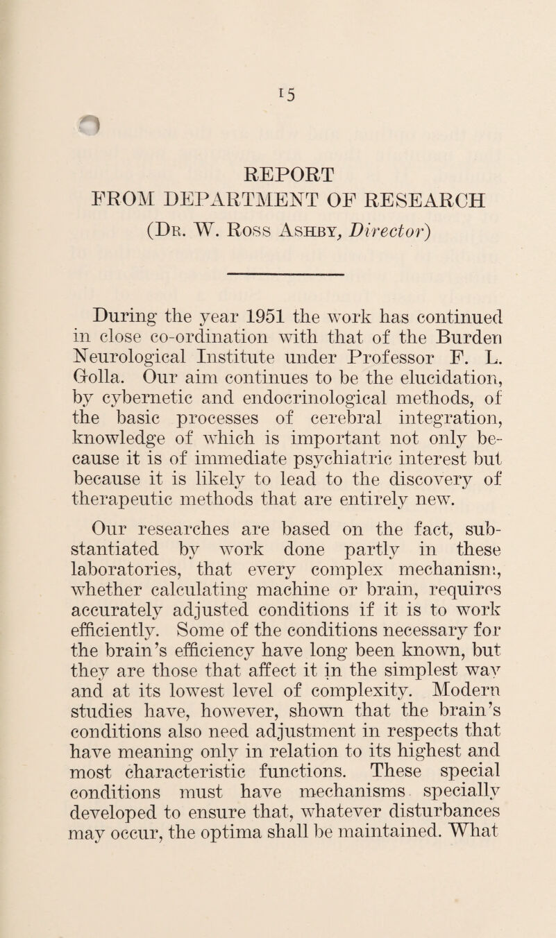 REPORT PROM DEPARTMENT OP RESEARCH (Dr. W. Ross Ashby, Director) During the year 1951 the work has continued in close co-ordination with that of the Burden Neurological Institute under Professor P. L. Gfolla. Our aim continues to be the elucidation, by cybernetic and endocrinological methods, of the basic processes of cerebral integration, knowledge of which is important not only be¬ cause it is of immediate psychiatric interest but because it is likely to lead to the discovery of therapeutic methods that are entirely new. Our researches are based on the fact, sub¬ stantiated by work done partly in these laboratories, that every complex mechanism, whether calculating machine or brain, requires accurately adjusted conditions if it is to work efficiently. Some of the conditions necessary for the brain’s efficiency have long been known, but they are those that affect it in the simplest way and at its lowest level of complexity. Modern studies have, however, shown that the brain’s conditions also need adjustment in respects that have meaning only in relation to its highest and most characteristic functions. These special conditions must have mechanisms specially developed to ensure that, whatever disturbances may occur, the optima shall be maintained. What