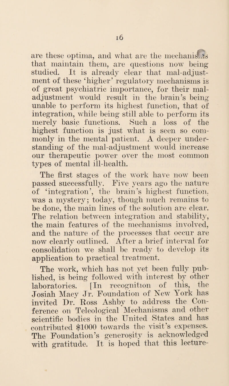 are these optima, and what are the mechanisms that maintain them, are questions now being studied. It is already clear that mal-adjust- ment of these ‘higher’ regulatory mechanisms is of great psychiatric importance, for their mal¬ adjustment would result in the brain’s being- unable to perform its highest function, that of integration, while being still able to perform its merely basic functions. Such a loss of the highest function is just what is seen so com¬ monly in the mental patient. A deeper under¬ standing of the mal-adjustment would increase our therapeutic power over the most common types of mental ill-health. The first stages of the w7ork have now been passed successfully. Five years ago the nature of ‘integration’, the brain’s highest function, was a mystery; today, though much remains to be done, the main lines of the solution are clear. The relation between integration and stability, the main features of the mechanisms involved, and the nature of the processes that, occur are now clearlv outlined. After a brief interval for «/ consolidation we shall be ready to develop its application to practical treatment. The work, which has not yet been fully pub¬ lished, is being followed with interest by other laboratories. [In recognition of this, the Josiah Macy Jr. Foundation of New York has invited Dr. Ross Ashby to address the Con¬ ference on Teleological Mechanisms and other scientific bodies in the United vStates and has contributed $1000 towards the visit’s expenses. The Foundation’s generosity is acknowledged with gratitude. It is hoped that this lecture-