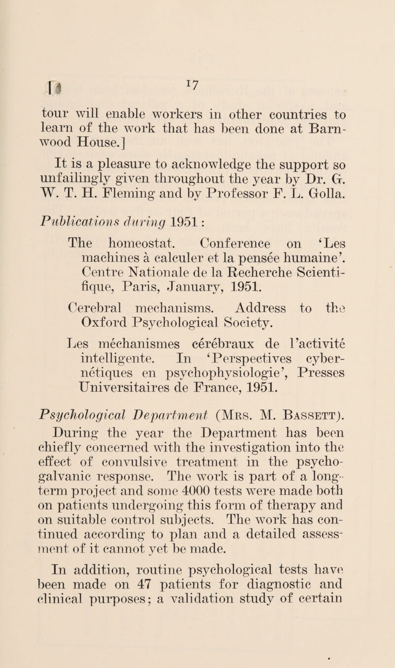 tour will enable workers in other countries to learn of the work that has been done at Barn- wood House.] It is a pleasure to acknowledge the support so unfailingly given throughout the year by Dr. G. W. T. H. Fleming and by Professor F. L. Golla. Publications during 1951: The homeostat. Conference on ‘Les machines a calculer et la pensee humaine’. Centre National e de la Recherche Scienti- fique, Paris, January, 1951. Cerebral mechanisms. Address to the Oxford Psychological Society. Les mechanismes cerebraux de Factivite intelligente. In 4 Perspectives cyber- netiques en psychophysiologie’, Presses Universitaires de France, 1951. Psychological Department (Mrs. M. Bassett). During the year the Department has been chiefly concerned with the investigation into the effect of convulsive treatment in the psycho¬ galvanic response. The work is part of a long¬ term project and some 4000 tests were made both on patients undergoing this form of therapy and on suitable control subjects. The work has con¬ tinued according to plan and a detailed assess¬ ment of it cannot yet be made. *t/ In addition, routine psychological tests have been made on 47 patients for diagnostic and clinical purposes; a validation study of certain