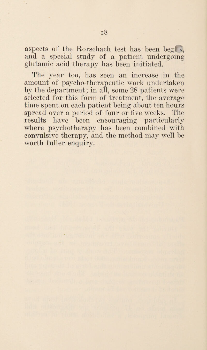 aspects of the Rorschach test has been beg\ y, and a special study of a patient undergoing glutamic acid therapy has been initiated. The year too, has seen an increase in the amount of psycho-therapeutic work undertaken by the department; in all, some 28 patients were selected for this form of treatment, the average time spent on each patient being about ten hours spread over a period of four or five weeks. The results have been encouraging particularly where psychotherapy has been combined with convulsive therapy, and the method may well be worth fuller enquiry.