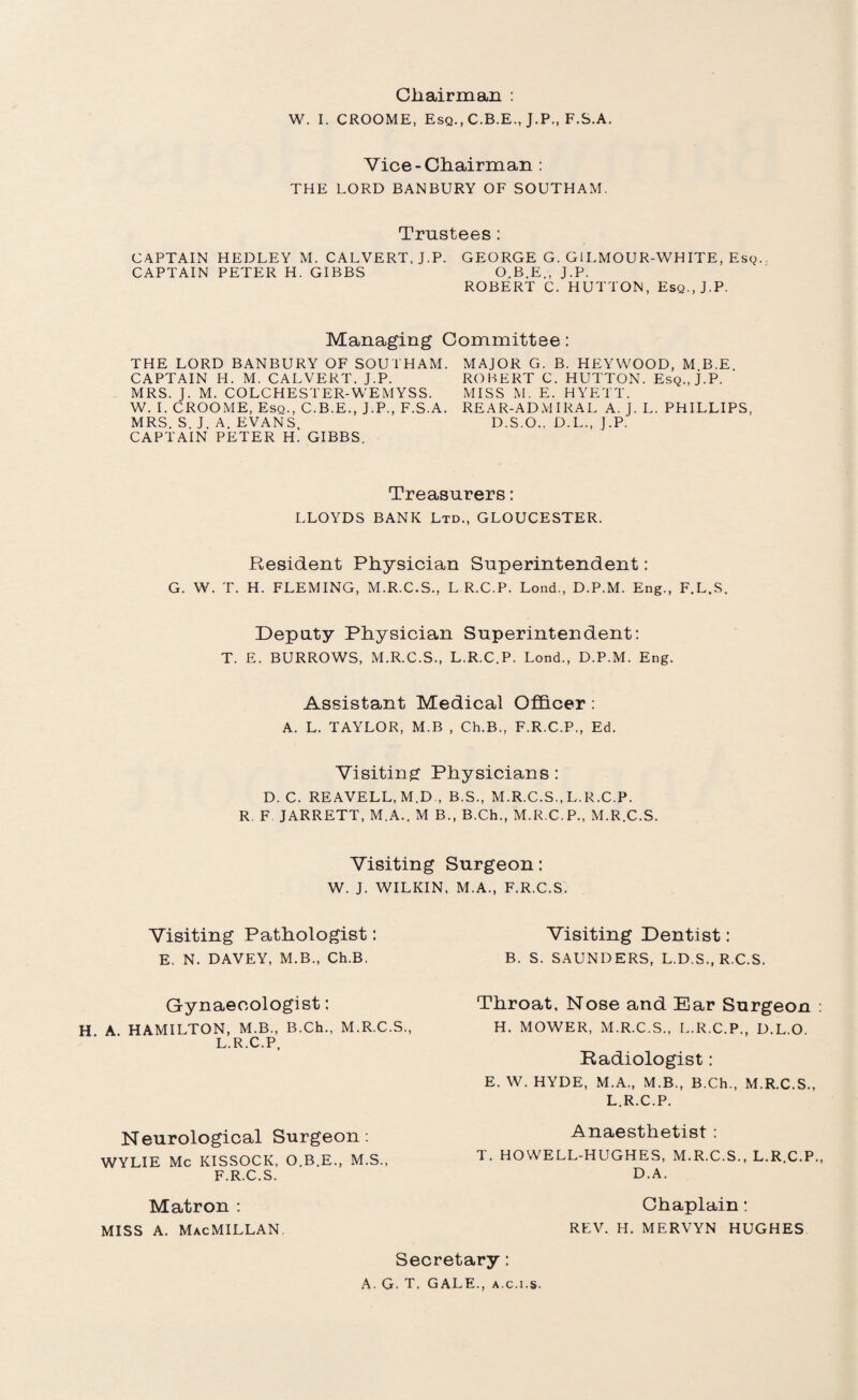 Chairman : W. I. CROOME, Esq., C.B.E., J.P., F.S.A. Vice-Chairman : THE LORD BANBURY OF SOUTHAM. Trustees: CAPTAIN HEDLEY M. CALVERT, J.P. GEORGE G. GILMOUR-WHITE, Esq.. CAPTAIN PETER H. GIBBS O.B.E., J.P. ROBERT C. HUTTON, Esq., J.P. Managing Committee: THE LORD BANBURY OF SOUTHAM. CAPTAIN H. M. CALVERT. J.P. MRS. J. M. COLCHESTER-WEMYSS. W. I. CROOME, Esq., C.B.E., J.P., F.S.A. MRS. S. J. A. EVANS CAPTAIN PETER H. GIBBS. MAJOR G. B. HEYWOOD, M B.E ROBERT C. HUTTON. Esq., j.P. MISS M. E. HYETT. REAR-ADMIRAL A. J. L. PHILLIPS, D.S.O., D.L., J.P. Treasurers: LLOYDS BANK Ltd., GLOUCESTER. Resident Physician Superintendent: G. W. T. H. FLEMING, M.R.C.S., L R.C.P. Lond., D.P.M. Eng., F.L.S. Deputy Physician Superintendent: T. E. BURROWS, M.R.C.S., L.R.C.P. Lond., D.P.M. Eng. Assistant Medical Officer : A. L. TAYLOR, M.B , Ch.B., F.R.C.P., Ed. Visiting Physicians : D. C. REAVELL, M.D., B.S., M.R.C.S., L.R.C.P. R F JARRETT, M.A.. M B., B.Ch., M.R.C.P., M.R.C.S. Visiting Surgeon: W. J. WILKIN, M.A., F.R.C.S. Visiting Pathologist: Visiting Dentist: E. N. DAVEY, M.B., Ch.B. B. S. SAUNDERS, L.D.S., R.C.S. Gynaecologist: . A. HAMILTON, M.B., B.Ch., M.R.C.S., L.R.C.P, Neurological Surgeon: WYLIE Me KISSOCK, O.B.E., M.S., F.R.C.S. Throat, Nose and Ear Surgeon H. MOWER, M.R.C.S., L.R.C.P., D.L.O. Radiologist: E. W. HYDE, M.A., M.B., B.Ch., M.R.C.S., L.R.C.P. Anaesthetist : T. HOWELL-HUGHES, M.R.C.S., L.R.C.P. D.A. Chaplain: REV. H. MERVYN HUGHES Matron : MISS A. MacMILLAN Secretary: A. G. T, GALE., a.c.i.s.