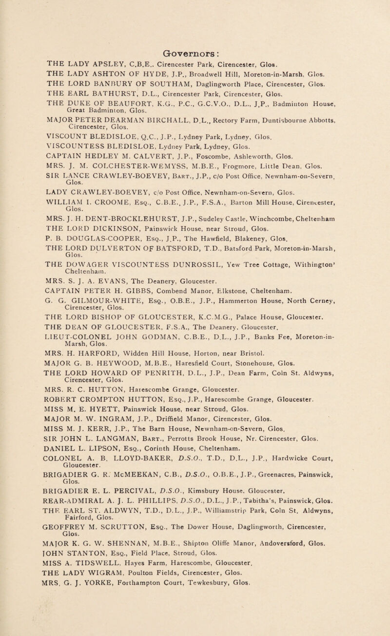 Governors: THE LADY APSLEY, C.B.E.. Cirencester Park, Cirencester, Glos. THE LADY ASHTON OF HYDE, J.P., Broadwell Hill, Moreton-in-Marsh, Glos. THE LORD BANBURY OF SOUTHAM, Daglingworth Place, Cirencester, Glos. THE EARL BATHURST, D.L., Cirencester Park, Cirencester, Glos. THE DUKE OF BEAUFORT, K.G., P.C., G.C.V.O., D.L., J.P., Badminton House, Great Badminton, Glos. MAJOR PETER DEARMAN BIRCHALL, D.L., Rectory Farm, Duntisbourne Abbotts, Cirencester, Glos. VISCOUNT BLEDISLOE, Q.C., J.P., Lydney Park, Lydney, Glos. VISCOUNTESS BLEDISLOE, Lydney Park, Lydney, Glos. CAPTAIN HEDLEY M. CALVERT, J.P., Foscombe, Ashleworth, Glos. MRS. J. M. COLCHESTER-WEMYSS, M.B.E., Frogmore, Little Dean, Glos. SIR LANCE CRAWLEY-BOEVEY, Bart., J.P., c/o Post Office, Newnham-on-Severn Glos. LADY CRAWLEY-BOEVEY, c/o Post Office, Newnham-on-Severn, Glos. WILLIAM I. CROOME, Esq., C.B.E., J.P., F.S.A., Barton Mill House, Cirencester, Glos. MRS. J. H. DENT-BROCKLEHURST, J.P., Sudeley Castle, Winchcombe, Cheltenham THE LORD DICKINSON, Painswick House, near Stroud, Glos. P. B. DOUGLAS-COOPER, Esq., J.P., The Hawfield, Blakeney, Glos. THE LORD DULVERTON OF BATSFORD, T.D., Batsford Park, Moreton-in-Marsh, Glos. THE DOWAGER VISCOUNTESS DUNROSSIL, Yew Tree Cottage, Withington’ Cheltenham. MRS. S. J. A. EVANS, The Deanery, Gloucester. CAPTAIN PETER H. GIBBS, Combend Manor, Elkstone, Cheltenham. G. G. GILMOUR-WHITE, Esq., O.B.E., J.P., Hammerton House, North Cerney, Cirencester, Glos. THE LORD BISHOP OF GLOUCESTER, K.C.M.G., Palace House, Gloucester. THE DEAN OF GLOUCESTER, F.S.A., The Deanery, Gloucester. LIEUT-COLONEL JOHN GODMAN, C.B.E., D.L., J.P., Banks Fee, Moreton-in- Marsh, Glos. MRS. H. HARFORD, Widden Hill House, Horton, near Bristol. MAJOR G. B. HEYWOOD, M.B.E., Haresfield Court, Stonehouse, Glos. THE LORD HOWARD OF PENRITH, D.L., J.P., Dean Farm, Coin St. Aldwyns, Cirencester, Glos. MRS. R. C. HUTTON, Harescombe Grange, Gloucester. ROBERT CROMPTON HUTTON, Esq., J.P., Harescombe Grange, Gloucester. MISS M. E. HYETT, Painswick House, near Stroud, Glos. MAJOR M. W. INGRAM, J.P., Driffield Manor, Cirencester, Glos. MISS M. J. KERR, J.P., The Barn House, Newnham-on-Severn, Glos. SIR JOHN L. LANGMAN, Bart., Perrotts Brook House, Nr. Cirencester, Glos. DANIEL L. LIPSON, Esq., Corinth House, Cheltenham. COLONEL A. B. LLOYD-BAKER, D.S.O., T.D., D.L., J.P., Hardwicke Court, Gloucester. BRIGADIER G. R. McMEEKAN, C.B., D.S.O., O.B.E., J.P., Greenacres, Painswick, Glos. BRIGADIER E. L. PERCIVAL, D.S.O., Kimsbury House. Gloucester. REAR-ADMIRAL A. J. L. PHILLIPS, D.S.O., D.L., J.P., Tabitha’s, Painswick, Glos. THF. EARL ST. ALDWYN, T.D., D.L., J.P., Williamstrip Park, Coin St. Aldwyns, Fairford, Glos. GEOFFREY M. SCRUTTON, Esq., The Dower House, Daglingworth, Cirencester, Glos. MAJOR K. G. W. SHENNAN, M.B.E., Shipton Oliffe Manor, Andoversford, Glos. JOHN STANTON, Esq., Field Place, Stroud, Glos. MISS A. TIDSWELL, Hayes Farm, Harescombe, Gloucester. THE LADY WIGRAM, Poulton Fields, Cirencester, Glos. MRS, G. J. YORKE, Forthampton Court, Tewkesbury, Glos.