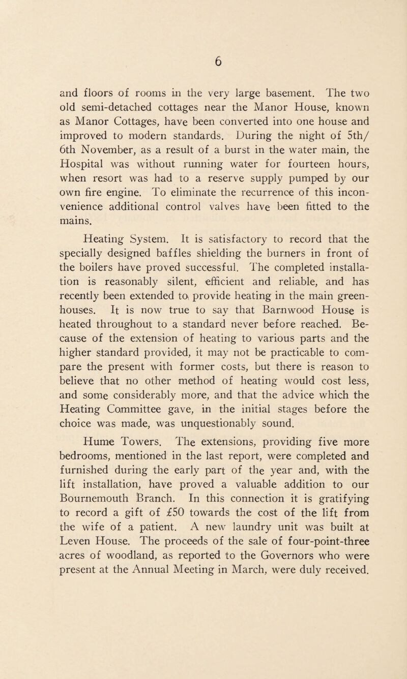 and floors of rooms in the very large basement. The two old semi-detached cottages near the Manor House, known as Manor Cottages, have been converted into one house and improved to modern standards. During the night of 5th/ 6th November, as a result of a burst in the water main, the Hospital was without running water for fourteen hours, when resort was had to a reserve supply pumped by our own fire engine. To eliminate the recurrence of this incon¬ venience additional control valves have been fitted to the mains. Heating System. It is satisfactory to record that the specially designed baffles shielding the burners in front of the boilers have proved successful. The completed installa¬ tion is reasonably silent, efficient and reliable, and has recently been extended to* provide heating in the main green¬ houses. It is now true to say that Barnwood House is heated throughout to a standard never before reached. Be¬ cause of the extension of heating to various parts and the higher standard provided, it may not be practicable to com¬ pare the present with former costs, but there is reason to believe that no other method of heating would cost less, and some considerably more, and that the advice which the Heating Committee gave, in the initial stages before the choice was made, was unquestionably sound. Hume Towers. The extensions, providing five more bedrooms, mentioned in the last report, were completed and furnished during the early part of the year and, with the lift installation, have proved a valuable addition to our Bournemouth Branch. In this connection it is gratifying to record a gift of £50 towards the cost of the lift from the wife of a patient. A new laundry unit was built at Leven House. The proceeds of the sale of four-point-three acres of woodland, as reported to the Governors who were present at the Annual Meeting in March, were duly received.