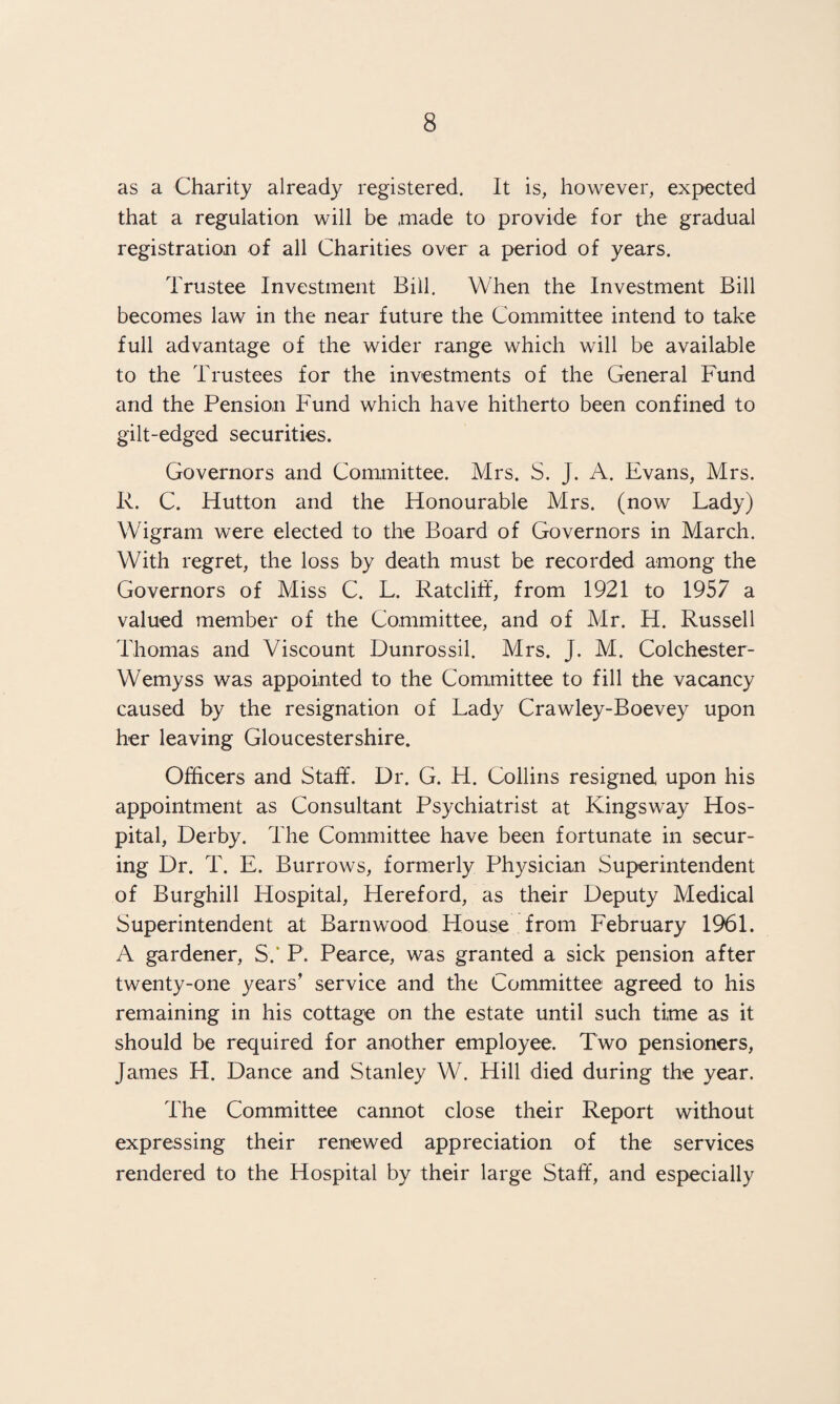 as a Charity already registered. It is, however, expected that a regulation will be made to provide for the gradual registration of all Charities over a period of years. Trustee Investment Bill. When the Investment Bill becomes law in the near future the Committee intend to take full advantage of the wider range which will be available to the Trustees for the investments of the General Fund and the Pension Fund which have hitherto been confined to gilt-edged securities. Governors and Committee. Mrs. S. J. A. Evans, Mrs. R. C. Hutton and the Honourable Mrs. (now Lady) Wigram were elected to the Board of Governors in March. With regret, the loss by death must be recorded among the Governors of Miss C. L. Ratcliff, from 1921 to 1957 a valued member of the Committee, and of Mr. H. Russell Thomas and Viscount Dunrossil. Mrs. J. M. Colchester- Wemyss was appointed to the Committee to fill the vacancy caused by the resignation of Lady Crawley-Boevey upon her leaving Gloucestershire. Officers and Staff. Dr. G. H. Collins resigned upon his appointment as Consultant Psychiatrist at Kingsway Hos¬ pital, Derby. The Committee have been fortunate in secur¬ ing Dr. T. E. Burrows, formerly Physician Superintendent of Burghill Hospital, Hereford, as their Deputy Medical Superintendent at Barnwood House from February 1961. A gardener, S.‘ P. Pearce, was granted a sick pension after twenty-one years’ service and the Committee agreed to his remaining in his cottage on the estate until such time as it should be required for another employee. Two pensioners, James H. Dance and Stanley W. Hill died during the year. The Committee cannot close their Report without expressing their renewed appreciation of the services rendered to the Hospital by their large Staff, and especially