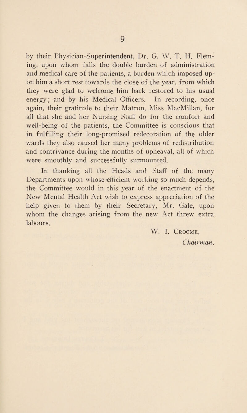 by their Physician-Superintendent, Dr. G. VV. T. H. Flem¬ ing, upon whom falls the double burden of administration and medical care of the patients, a burden which imposed up¬ on him a short rest towards the close of the year, from which they were glad to welcome him back restored to his usual energy; and by his Medical Officers. In recording, once again, their gratitude to their Matron, Miss MacMillan, for all that she and her Nursing Staff do for the comfort and well-being of the patients, the Committee is conscious that in fulfilling their long-promised redecoration of the older wards they also caused her many problems of redistribution and contrivance during the months of upheaval, all of which were smoothly and successfully surmounted. In thanking all the Heads and Staff of the many Departments upon whose efficient working so much depends, the Committee would in this year of the enactment of the New Mental Health Act wish to express appreciation of the help given to them by their Secretary, Mr. Gale, upon whom the changes arising from the new Act threw extra labours. W. I. Croome, Chairman.