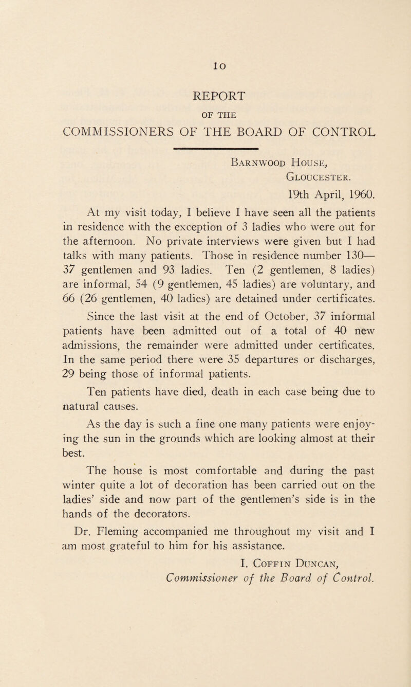 IO REPORT OF THE COMMISSIONERS OF THE BOARD OF CONTROL Barnwood House, Gloucester. 19th April, 1960. At my visit today, I believe I have seen all the patients in residence with the exception of 3 ladies who were out for the afternoon. No private interviews were given but I had talks with many patients. Those in residence number 130— 37 gentlemen and 93 ladies. Ten (2 gentlemen, 8 ladies) are informal, 54 (9 gentlemen, 45 ladies) are voluntary, and 66 (26 gentlemen, 40 ladies) are detained under certificates. Since the last visit at the end of October, 37 informal patients have been admitted out of a total of 40 new admissions, the remainder were admitted under certificates. In the same period there were 35 departures or discharges, 29 being those of informal patients. Ten patients have died, death in each case being due to natural causes. As the day is such a fine one many patients were enjoy¬ ing the sun in the grounds which are looking almost at their best. The house is most comfortable and during the past winter quite a lot of decoration has been carried out on the ladies’ side and now part of the gentlemen’s side is in the hands of the decorators. Dr. Fleming accompanied me throughout my visit and I am most grateful to him for his assistance. I. Coffin Duncan, Commissioner of the Board of Control.
