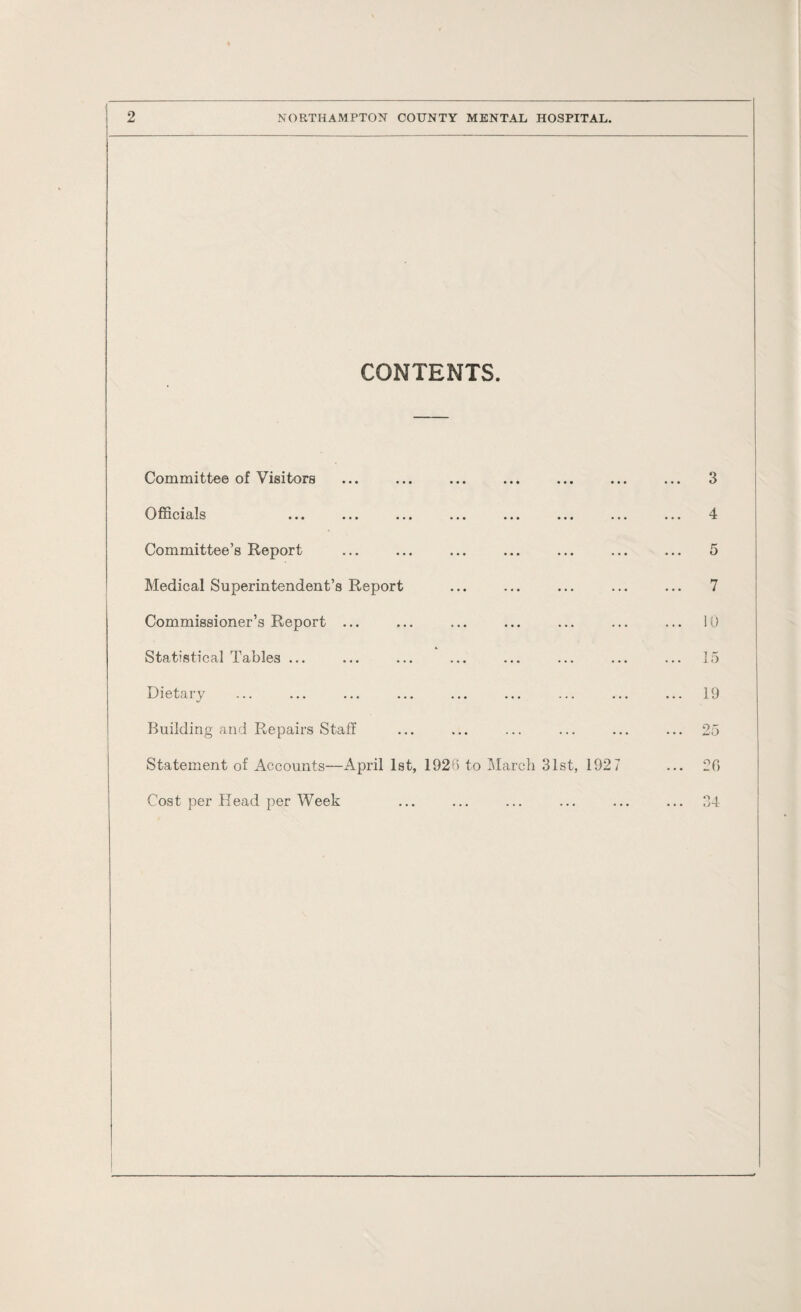 CONTENTS. Committee of Visitors Officials ... ... ... ... ... Committee’s Report Medical Superintendent’s Report Commissioner’s Report ... Statistical Tables ... Dietary Building and Repairs Staff Statement of Accounts—April 1st, 1926 to March 31st, 192 7 Cost per Head per Week