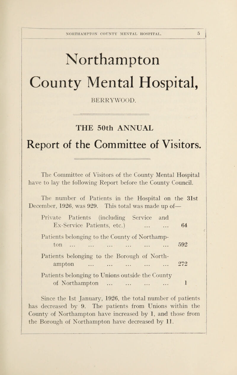 Northampton County Mental Hospital, BERRYWOOD. ! ■ ~ THE 50th ANNUAL Report of the Committee of Visitors. _ The Committee of Visitors of the County Mental Hospital have to lay the following Report before the County Council. The number of Patients in the Hospital on the 31st December, 1926, was 929. This total was made up of— Private Patients (including Service and Ex-Service Patients, etc.) ... ... 64 Patients belonging to the County of Northamp¬ ton ... ... ... ... ... ... 592 Patients belonging to the Borough of North¬ ampton ... ... ... ... ... 272 Patients belonging to Unions outside the County of Northampton ... ... ... ... 1 Since the 1st January, 1926, the total number of patients has decreased by 9. The patients from Unions within the County of Northampton have increased by 1, and those from the Borough of Northampton have decreased by 11.