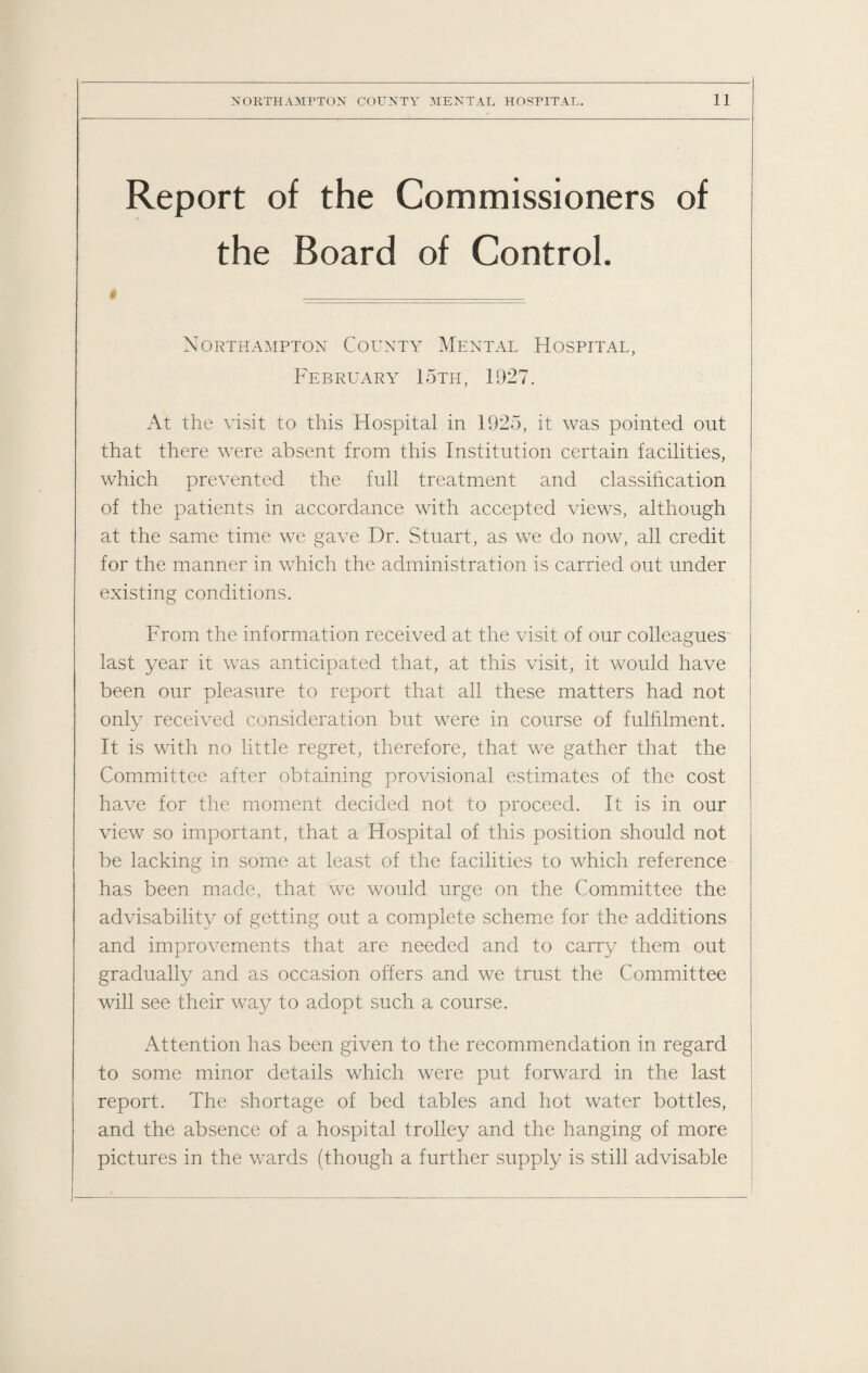 Report of the Commissioners of the Board of Control. W _ Northampton County Mental Hospital, February 15th, 1927. At the visit to this Hospital in 1925, it was pointed out that there were absent from this Institution certain facilities, which prevented the full treatment and classification of the patients in accordance with accepted views, although at the same time we gave Dr. Stuart, as we do now, all credit for the manner in which the administration is carried out under existing conditions. From the information received at the visit of our colleagues last year it was anticipated that, at this visit, it would have been our pleasure to report that all these matters had not only received consideration but were in course of fulfilment. It is with no little regret, therefore, that we gather that the Committee after obtaining provisional estimates of the cost have for the moment decided not to proceed. It is in our view so important, that a Hospital of this position should not be lacking in some at least of the facilities to which reference has been made, that we would urge on the Committee the advisability of getting out a complete scheme for the additions and improvements that are needed and to carry them out gradually and as occasion offers and we trust the Committee will see their way to adopt such a course. Attention has been given to the recommendation in regard to some minor details which were put forward in the last report. The shortage of bed tables and hot water bottles, and the absence of a hospital trolley and the hanging of more pictures in the wards (though a further supply is still advisable