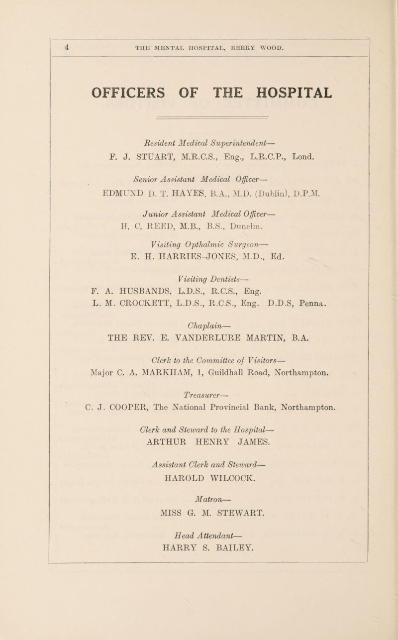 OFFICERS OF THE HOSPITAL Resident Medical Superintendent— F. J. STUART, M.R.C.S., Eng., L.R.C.P., Lond. Senior Assistant Medical Officer— EDMUND D. T. HAYES, B.A., M.D. (Dublin), D.P.M. Junior Assistant Medical Officer— H. C. REED, M.B., B.S., Dunelm. Visiting Opthalmic Surgeon— E. H. HARRIES-JONES, M.D., Ed. Visiting Dentists— F. A. HUSBANDS, L.D.S., R.C.S., Eng. L. M. CROCKETT, L.D.S., R.C.S., Eng. D.D.S, Penna. Chaplain— THE REV. E. VANDERLURE MARTIN, B.A. Clerk to the Committee of Visitors— Major C. A. MARKHAM, 1, Guildhall Road, Northampton. Treasurer—- C. J. COOPER, The National Provincial Bank, Northampton. Clerk and Steward to the Hospital— ARTHUR HENRY JAMES. Assistant Clerk and Steward— HAROLD WILCOCK. Matron— MISS G. M. STEWART. Head Attendant— HARRY S. BAILEY.
