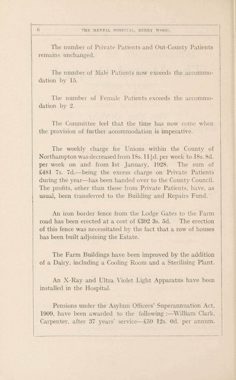 The number of Private Patients and Out-County Patients remains unchanged. The number of Male Patients now exceeds the accommo¬ dation by 15. The number of Female Patients exceeds the accommo¬ dation by 2. The Committee feel that the time has now come when the provision of further accommodation is imperative. The weekly charge for Unions within the County of Northampton was decreased from 18s. 11 Jd. per week to 18s. 8d. per week on and from 1st January, 1928. The sum of £481 7s. 7d.—being the excess charge on Private Patients during the year—has been handed over to the County Council. The profits, other than those from Private Patients, have, as usual, been transferred to the Building and Repairs Fund. An iron border fence from the Lodge Gates to the Farm road has been erected at a cost of £392 3s. 5d. The erection of this fence was necessitated by the fact that a row of houses has been built adjoining the Estate. The Farm Buildings have been improved by the addition of a Dairy, including a Cooling Room and a Sterilising Plant. An X-Ray and Ultra Violet Light Apparatus have been installed in the Hospital. Pensions under the Asylum Officers’ Superannuation Act, 1909, have been awarded to the following :—William Clark, Carpenter, after 37 years’ service—£59 12s. Od. per annum.