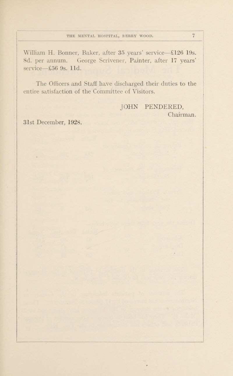 William H. Bonner, Baker, after 35 years’ service—£126 19s. 8d. per annum. George Scrivener, Painter, after 17 years’ service—£56 9s. lid. The Officers and Staff have discharged their duties to the entire satisfaction of the Committee of Visitors. JOHN PENDERED, Chairman. 31st December, 1928.