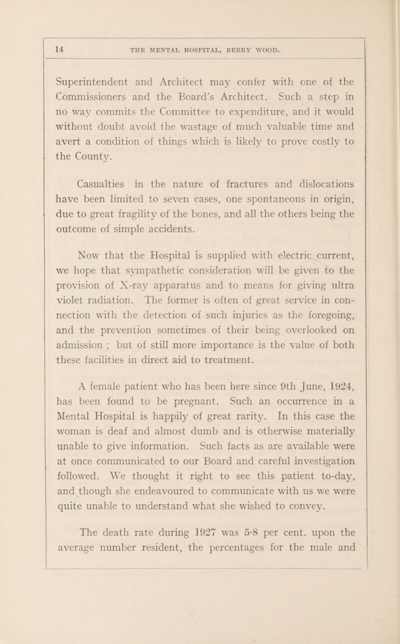 Superintendent and Architect may confer with one of the Commissioners and the Board's Architect. Such a step in no way commits the Committee to expenditure, and it would without doubt avoid the wastage of much valuable time and avert a condition of things which is likely to prove costly to the County. Casualties in the nature of fractures and dislocations have been limited to seven cases, one spontaneous in origin, due to great fragility of the bones, and all the others being the outcome of simple accidents. Now that the Hospital is supplied with electric current, we hope that sympathetic consideration will be given to the provision of X-ray apparatus and to means for giving ultra violet radiation. The former is often of great service in con¬ nection wTith the detection of such injuries as the foregoing, and the prevention sometimes of their being overlooked on admission ; but of still more importance is the value of both these facilities in direct aid to treatment. A female patient who has been here since 9th June, 1924, has been found to be pregnant. Such an occurrence in a Mental Hospital is happily of great rarity. In this case the woman is deaf and almost dumb and is otherwise materially unable to give information. Such facts as are available were at once communicated to our Board and careful investigation followed. We thought it right to see this patient to-day, and though she endeavoured to communicate with us we were quite unable to understand what she wished to convey. The death rate during 1927 was 5*8 per cent, upon the average number resident, the percentages for the male and