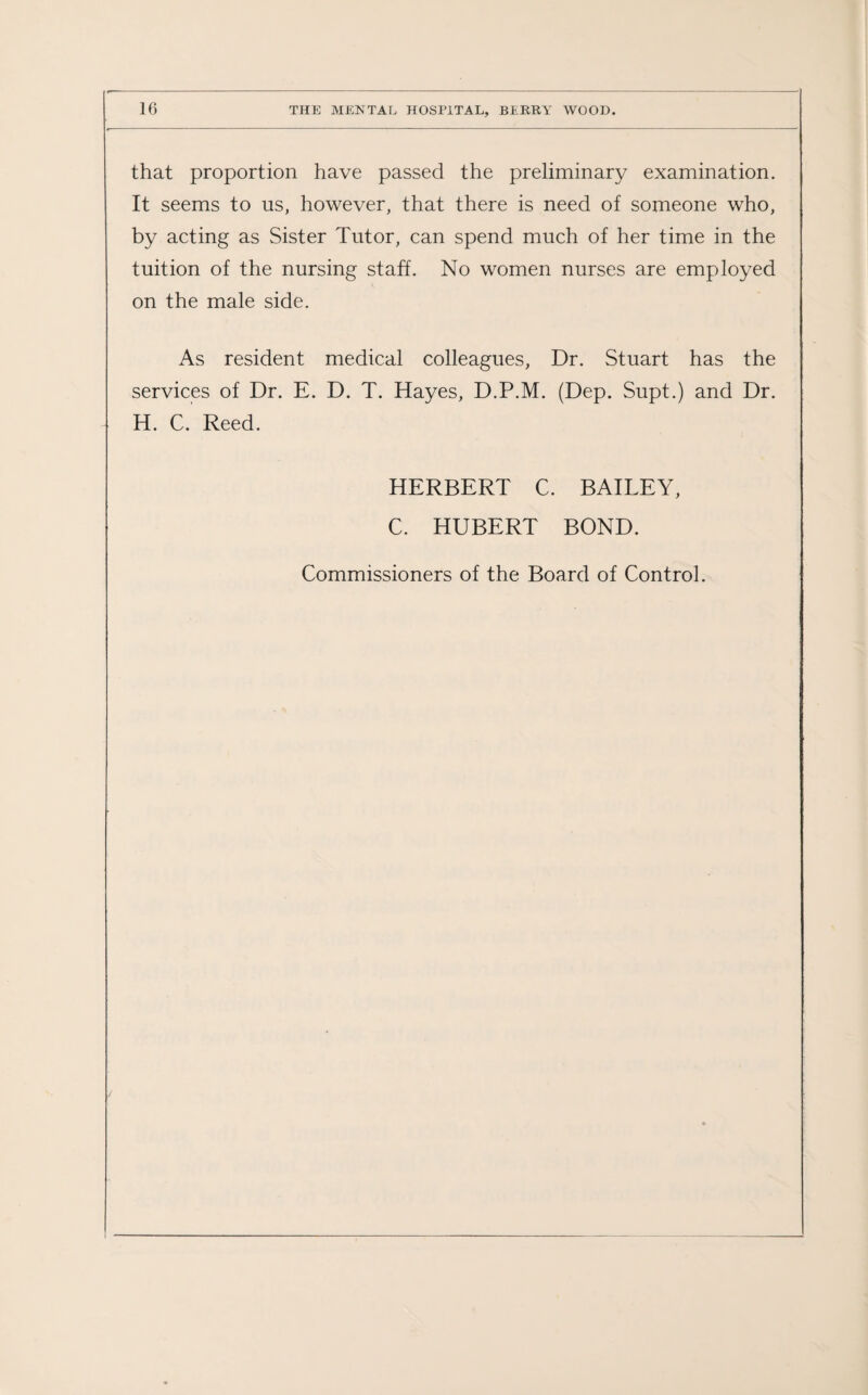 that proportion have passed the preliminary examination. It seems to us, however, that there is need of someone who, by acting as Sister Tutor, can spend much of her time in the tuition of the nursing staff. No women nurses are employed on the male side. As resident medical colleagues, Dr. Stuart has the services of Dr. E. D. T. Hayes, D.P.M. (Dep. Supt.) and Dr. H. C. Reed. HERBERT C. BAILEY, C. HUBERT BOND. Commissioners of the Board of Control.