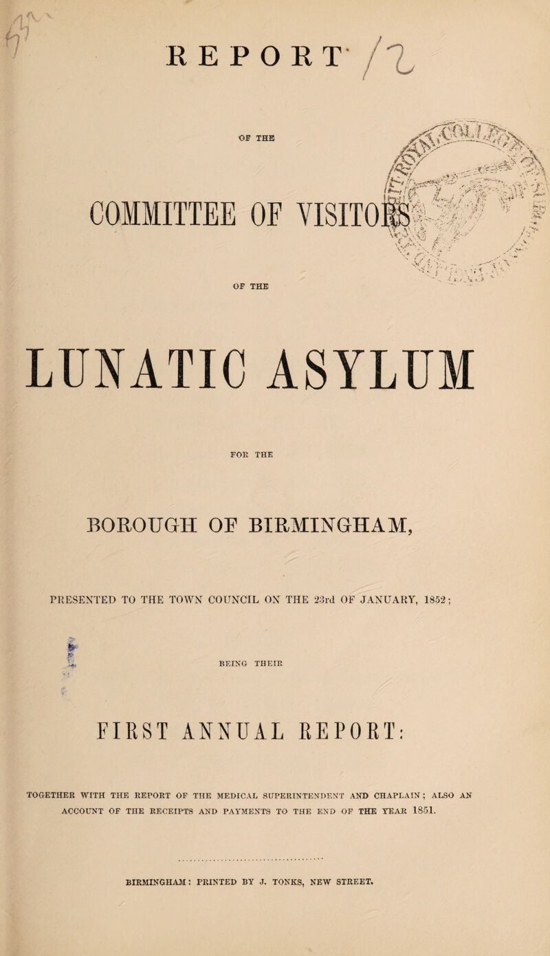 v REPORT ri OF THE aW' yj$. o\ itf:'' , r vt v?'*. COMMITTEE OF VISITO K *srvr-'. w-- Sin w; - '# ^ r. tl/N •>• v *#»,», >.? u */ •!•■ ^s--, I VaJ ' 'M '-.■... ' ' } *V.- , • > ... .t;.: V . ' J -• -■ . \T fc\ • .«, sNr . *, v ’ OF THE ■- *.3 LUNATIC ASYLUM FOR THE BOROUGH OF BIRMINGHAM, PRESENTED TO THE TOWN COUNCIL ON THE 23rd OF JANUARY, 1852; S- ~ L* BEING THEIR FIRST ANNUAL REPORT: TOGETHER WITH THE REPORT OF THE MEDICAL SUPERINTENDENT AND CHAPLAIN; ALSO AN ACCOUNT OF THE RECEIPTS AND PAYMENTS TO THE END OF THE YEAR 1851. BIRMINGHAM: PRINTED BY J. TONES, NEW STREET.