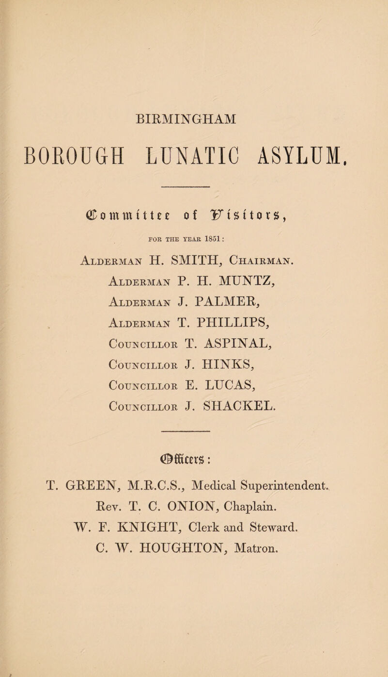 BIRMINGHAM BOROUGH LUNATIC ASYLUM. Committn of V \ % t1 o r %, FOR THE YEAR 1851: Alderman H. SMITH, Chairman. Alderman P. H. MUNTZ, Alderman J. PALMER, Alderman T. PHILLIPS, Councillor T. ASPINAL, Councillor J. HINKS, Councillor E. LUCAS, Councillor J. SHACKEL. T. GREEN, M.R.C.S., Medical Superintendent. Rev. T. C. ONION, Chaplain. W. F. KNIGHT, Clerk and Steward. C. W. HOUGHTON, Matron.