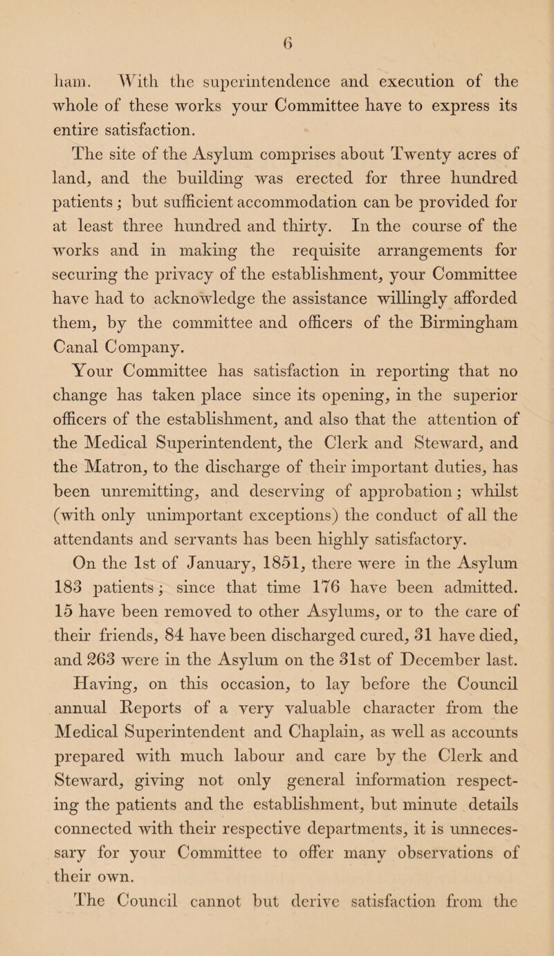 ham. With the superintendence and execution of the whole of these works your Committee have to express its entire satisfaction. The site of the Asylum comprises about Twenty acres of land, and the building was erected for three hundred patients ; but sufficient accommodation can be provided for at least three hundred and thirty. In the course of the works and in making the requisite arrangements for securing the privacy of the establishment, your Committee have had to acknowledge the assistance willingly afforded them, by the committee and officers of the Birmingham Canal Company. Your Committee has satisfaction in reporting that no change has taken place since its opening, in the superior officers of the establishment, and also that the attention of the Medical Superintendent, the Clerk and Steward, and the Matron, to the discharge of their important duties, has been unremitting, and deserving of approbation; whilst (with only unimportant exceptions) the conduct of all the attendants and servants has been highly satisfactory. On the 1st of January, 1851, there were in the Asylum 183 patients; since that time 176 have been admitted. 15 have been removed to other Asylums, or to the care of their friends, 84 have been discharged cured, 31 have died, and 263 were in the Asylum on the 31st of December last. Having, on this occasion, to lay before the Council annual Reports of a very valuable character from the Medical Superintendent and Chaplain, as well as accounts prepared with much labour and care by the Clerk and Steward, giving not only general information respect¬ ing the patients and the establishment, but minute details connected with their respective departments, it is unneces¬ sary for your Committee to offer many observations of their own. The Council cannot but derive satisfaction from the