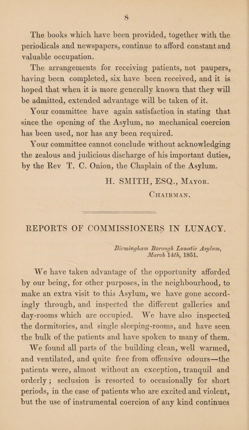 The books which have been provided, together with the periodicals and newspapers, continue to afford constant and valuable occupation. The arrangements for receiving patients, not paupers, having been completed, six have been received, and it is hoped that when it is more generally known that they will be admitted, extended advantage will be taken of it. Your committee have again satisfaction in stating that since the opening of the Asylum, no mechanical coercion has been used, nor has any been required. Your committee cannot conclude without acknowledging the zealous and judicious discharge of his important duties, by the Rev T. C. Onion, the Chaplain of the Asylum. H. SMITH, ESQ., Mayor. Chairman. REPORTS OF COMMISSIONERS IN LUNACY. Birmingham Borough Lunatic Asylum, March 14 th, 1851. We have taken advantage of the opportunity afforded by our being, for other purposes, in the neighbourhood, to make an extra visit to this Asylum, we have gone accord¬ ingly through, and inspected the different galleries and day-rooms which are occupied. We have also inspected the dormitories, and single sleeping-rooms, and have seen the bulk of the patients and have spoken to many of them. We found all parts of the building clean, well warmed, and ventilated, and quite free from offensive odours—the patients were, almost without an exception, tranquil and orderly; seclusion is resorted to occasionally for short periods, in the case of patients who are excited and violent, but the use of instrumental coercion of anv kind continues