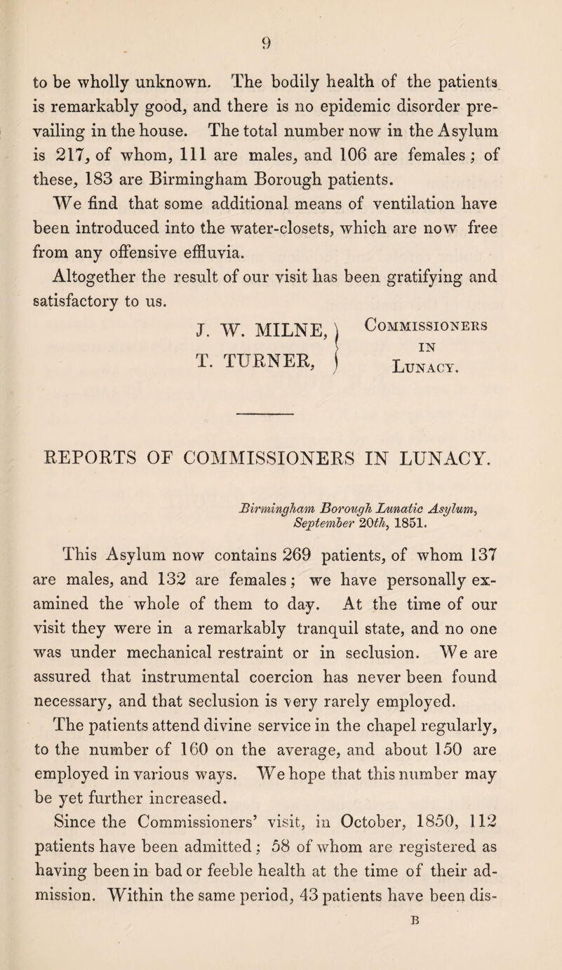 to be wholly unknown. The bodily health of the patients is remarkably good, and there is no epidemic disorder pre¬ vailing in the house. The total number now in the Asylum is 217, of whom, 111 are males, and 106 are females; of these, 183 are Birmingham Borough patients. We find that some additional means of ventilation have been introduced into the water-closets, which are now free from any offensive effluvia. Altogether the result of our visit has been gratifying and satisfactory to us. J. W. MILNE,) Commissioners J IN I. TURNER, j Lunacy. REPORTS OF COMMISSIONERS IN LUNACY. Birmingham Borough Lunatic Asylum, September 20th, 1851. This Asylum now contains 269 patients, of whom 137 are males, and 132 are females; we have personally ex¬ amined the whole of them to day. At the time of our visit they were in a remarkably tranquil state, and no one was under mechanical restraint or in seclusion. We are assured that instrumental coercion has never been found necessary, and that seclusion is very rarely employed. The patients attend divine service in the chapel regularly, to the number of 160 on the average, and about 150 are employed in various ways. We hope that this number may be yet further increased. Since the Commissioners’ visit, in October, 1850, 112 patients have been admitted; 58 of whom are registered as having been in bad or feeble health at the time of their ad¬ mission. Within the same period, 43 patients have been dis- B