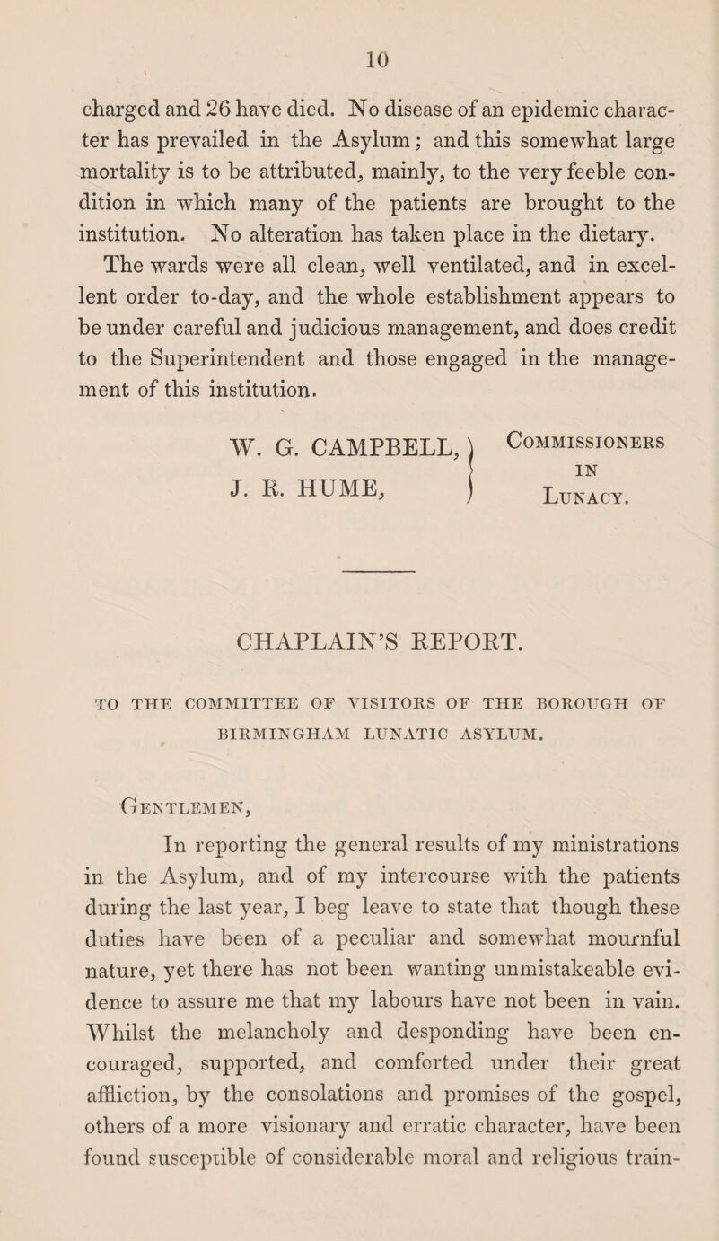 charged and 26 have died. No disease of an epidemic charac¬ ter has prevailed in the Asylum; and this somewhat large mortality is to be attributed, mainly, to the very feeble con¬ dition in which many of the patients are brought to the institution. No alteration has taken place in the dietary. The wards were all clean, well ventilated, and in excel¬ lent order to-day, and the whole establishment appears to be under careful and judicious management, and does credit to the Superintendent and those engaged in the manage¬ ment of this institution. W. G. CAMPBELL, J. R. HUME, Commissioners in Lunacy. CHAPLAIN’S REPORT. TO THE COMMITTEE OF VISITORS OF THE BOROUGH OF BIRMINGHAM LUNATIC ASYLUM. Gentlemen, In reporting the general results of my ministrations in the Asylum, and of my intercourse with the patients during the last year, I beg leave to state that though these duties have been of a peculiar and somewhat mournful nature, yet there has not been wanting unmistakeable evi¬ dence to assure me that my labours have not been in vain. Whilst the melancholy and desponding have been en¬ couraged, supported, and comforted under their great affliction, by the consolations and promises of the gospel, others of a more visionary and erratic character, have been found susceptible of considerable moral and religious train-