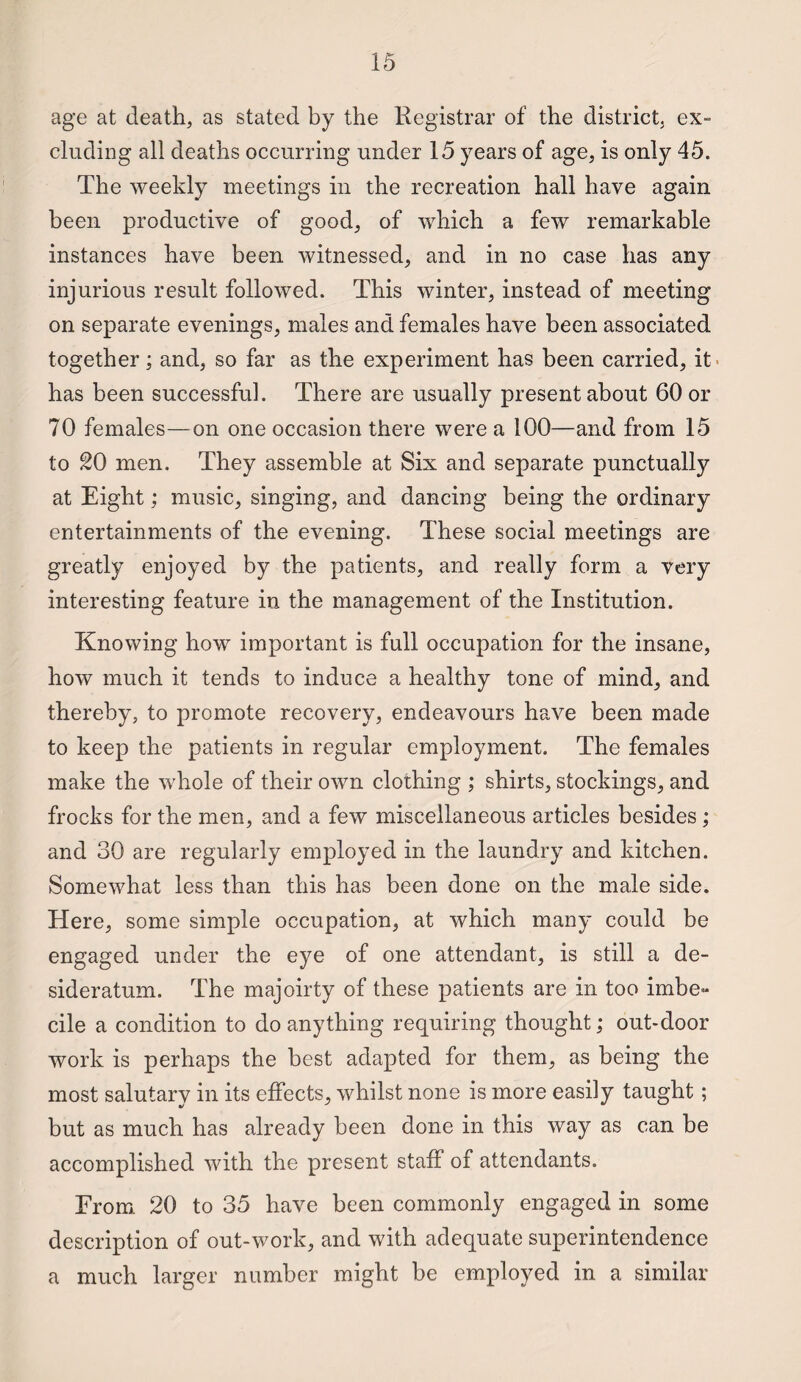 age at death, as stated by the Registrar of the district, ex¬ cluding all deaths occurring under 15 years of age, is only 45. The weekly meetings in the recreation hall have again been productive of good, of which a few remarkable instances have been witnessed, and in no case has any injurious result followed. This winter, instead of meeting on separate evenings, males and females have been associated together; and, so far as the experiment has been carried, it has been successful. There are usually present about 60 or 70 females—on one occasion there were a 100—and from 15 to 20 men. They assemble at Six and separate punctually at Eight; music, singing, and dancing being the ordinary entertainments of the evening. These social meetings are greatly enjoyed by the patients, and really form a very interesting feature in the management of the Institution. Knowing how important is full occupation for the insane, how much it tends to induce a healthy tone of mind, and thereby, to promote recovery, endeavours have been made to keep the patients in regular employment. The females make the whole of their own clothing ; shirts, stockings, and frocks for the men, and a few miscellaneous articles besides; and 30 are regularly employed in the laundry and kitchen. Somewhat less than this has been done on the male side. Here, some simple occupation, at which many could be engaged under the eye of one attendant, is still a de¬ sideratum. The majoirty of these patients are in too imbe- cile a condition to do anything requiring thought; out-door work is perhaps the best adapted for them, as being the most salutary in its effects, whilst none is more easily taught; but as much has already been done in this way as can be accomplished with the present staff of attendants. From 20 to 35 have been commonly engaged in some description of out-work, and with adequate superintendence a much larger number might be employed in a similar