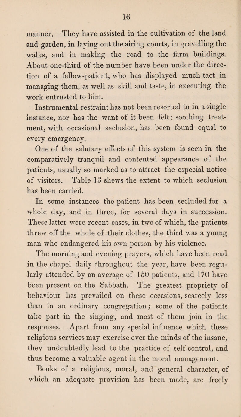 manner. They have assisted in the cultivation of the land and garden, in laying out the airing courts, in gravelling the walks, and in making the road to the farm buildings. About one-third of the number have been under the direc¬ tion of a fellow-patient, who has displayed much tact in managing them, as well as skill and taste, in executing the work entrusted to him. Instrumental restraint has not been resorted to in a single instance, nor has the want of it been felt; soothing treat¬ ment, with occasional seclusion, has been found equal to every emergency. One of the salutary effects of this system is seen in the comparatively tranquil and contented appearance of the patients, usually so marked as to attract the especial notice of visitors. Table 13 shews the extent to which seclusion has been carried. In some instances the patient has been secluded for a whole day, and in three, for several days in succession. These latter were recent cases, in two of which, the patients threw off the whole of their clothes, the third was a young man who endangered his own person by his violence. The morning and evening prayers, which have been read in the chapel daily throughout the year, have been regu¬ larly attended by an average of 150 patients, and 170 have been present on the Sabbath. The greatest propriety of behaviour has prevailed on these occasions, scarcely less than in an ordinary congregation; some of the patients take part in the singing, and most of them join in the responses. Apart from any special influence which these religious services may exercise over the minds of the insane, they undoubtedly lead to the practice of self-control, and thus become a valuable agent in the moral management. Books of a religious, moral, and general character, of which an adequate provision has been made, are freely