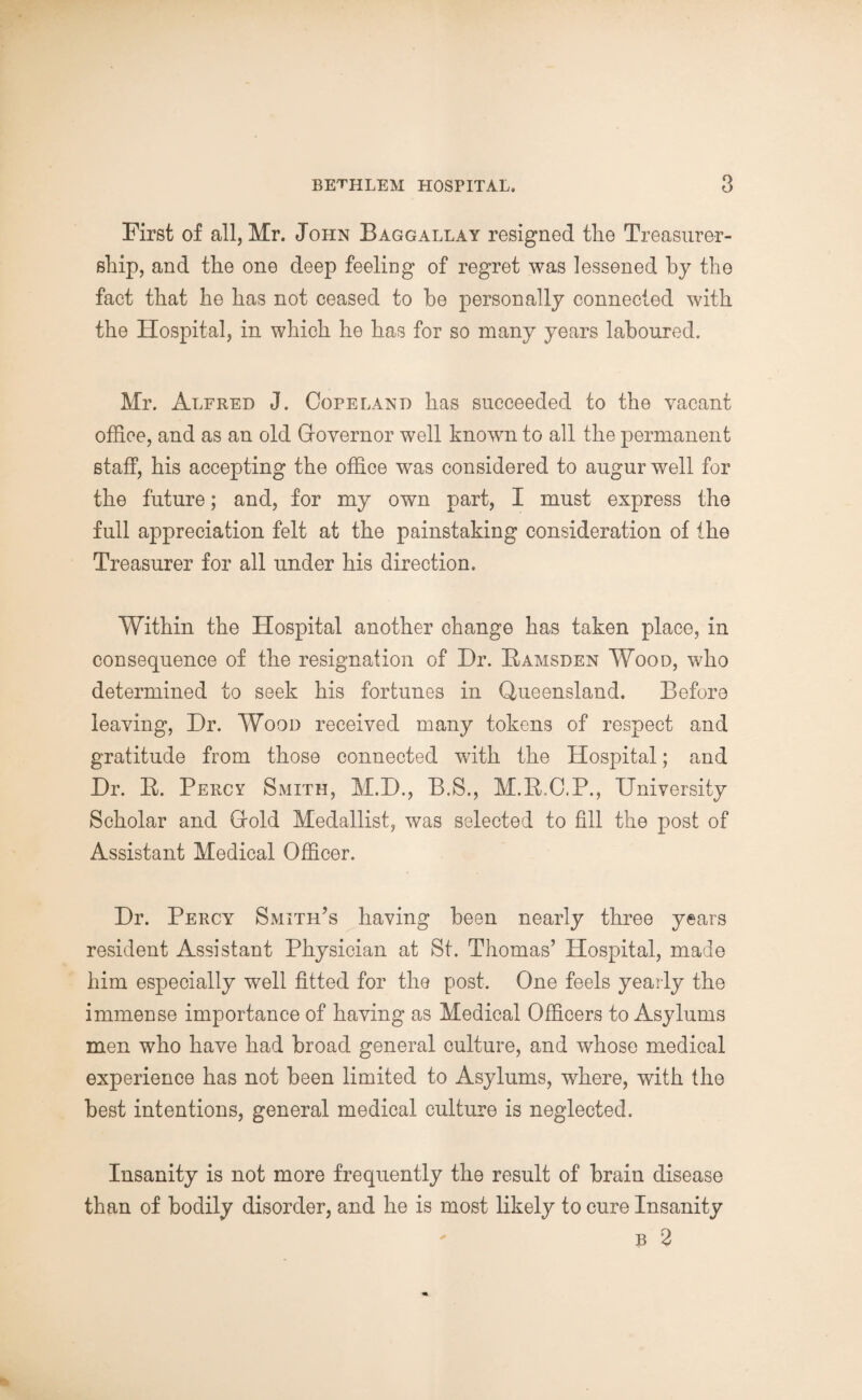 First of all, Mr. John Baggallay resigned the Treasurer- ship, and the one deep feeling of regret was lessened by the fact that he has not ceased to be personally connected with the Hospital, in which he has for so many years laboured. Mr. Alfred J. Copeland has succeeded to the vacant office, and as an old Qovernor well known to all the permanent staff, his accepting the office was considered to augur well for the future; and, for my own part, I must express the full appreciation felt at the painstaking consideration of the Treasurer for all under his direction. Within the Hospital another change has taken place, in consequence of the resignation of Dr. Bamsden Wood, who determined to seek his fortunes in Queensland. Before leaving, Dr. Wood received many tokens of respect and gratitude from those connected wTith the Hospital; and Dr. B. Percy Smith, M.D., B.S., M.B.C.P., University Scholar and Grold Medallist, was selected to fill the post of Assistant Medical Officer. Dr. Percy Smith’s having been nearly three years resident Assistant Physician at St. Thomas’ Hospital, made him especially well fitted for the post. One feels yearly the immense importance of having as Medical Officers to Asylums men who have had broad general culture, and whose medical experience has not been limited to Asylums, where, with the best intentions, general medical culture is neglected. Insanity is not more frequently the result of brain disease than of bodily disorder, and he is most likely to cure Insanity ' b 2