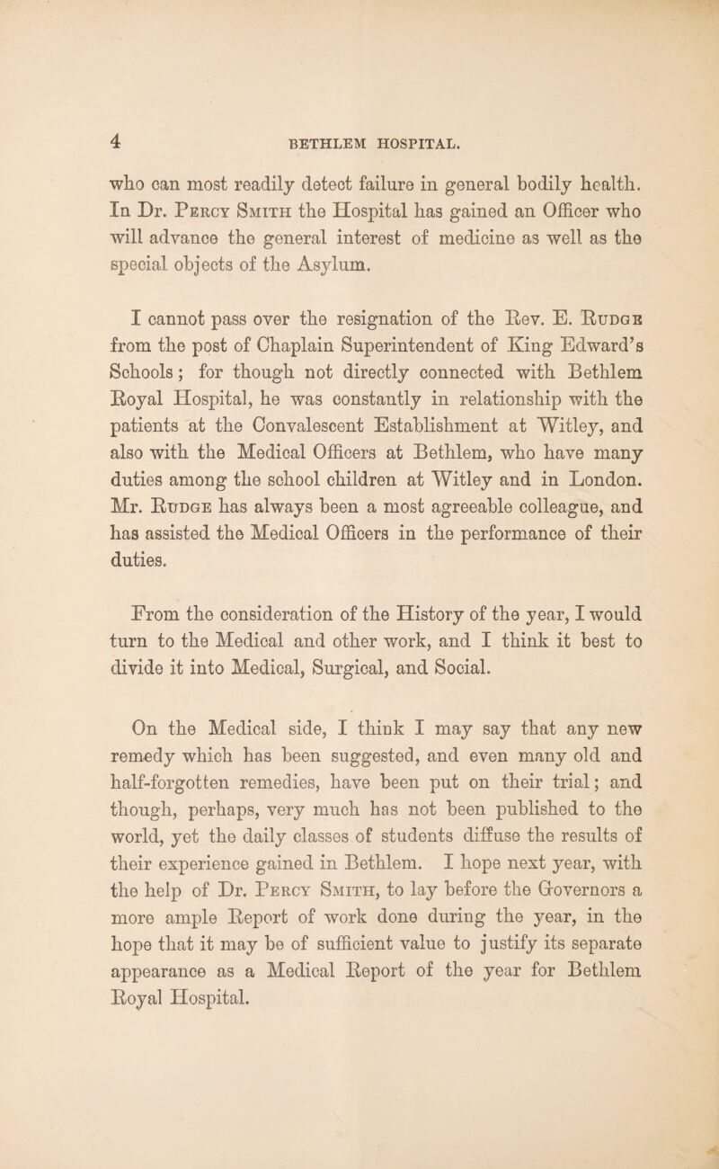 who can most readily detect failure in general bodily health. In Dr. Percy Smith the Hospital has gained an Officer who will advance the general interest of medicine as well as the special objects of the Asylum. I cannot pass over the resignation of the Rev. E. Rudge from the post of Chaplain Superintendent of King Edward’s Schools ; for though not directly connected with Bethlem Royal Hospital, he was constantly in relationship with the patients at the Convalescent Establishment at Witley, and also with the Medical Officers at Bethlem, who have many duties among the school children at Witley and in London. Mr. Rudge has always been a most agreeable colleague, and has assisted the Medical Officers in the performance of their duties. From the consideration of the History of the year, I would turn to the Medical and other work, and I think it best to divide it into Medical, Surgical, and Social. On the Medical side, I think I may say that any new remedy which has been suggested, and even many old and half-forgotten remedies, have been put on their trial; and though, perhaps, very much has not been published to the world, yet the daily classes of students diffuse the results of their experience gained in Bethlem. I hope next year, with the help of Dr. Percy Smith, to lay before the Governors a more ample Report of work done during the year, in the hope that it may be of sufficient value to justify its separate appearance as a Medical Report of the year for Bethlem Royal Hospital.