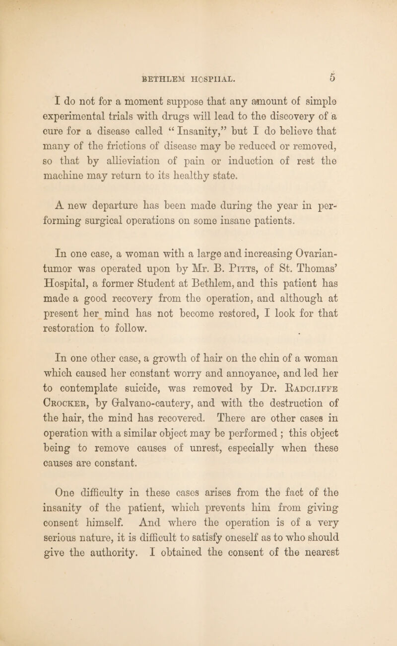 I do not for a moment suppose that any amount of simple experimental trials with drugs will lead to the discovery of a cure for a disease called “ Insanity,” but I do believe that many of the frictions of disease may be reduced or removed, so that by allieviation of pain or induction of rest the machine may return to its healthy state. A new departure has been made during the year in per¬ forming surgical operations on some insane patients. In one case, a woman with a large and increasing Ovarian- tumor was operated upon by Mr. B. Pitts, of St. Thomas’ Hospital, a former Student at Bethlem, and this patient has made a good recovery from the operation, and although at present her mind has not become restored, I look for that restoration to follow. In one other case, a growth of hair on the chin of a woman which caused her constant worry and annoyance, and led her to contemplate suicide, was removed by Hr. Radcliffe Crocker, by Gralvano-cautery, and with the destruction of the hair, the mind has recovered. There are other cases in operation with a similar object may be performed ; this object being to remove causes of unrest, especially when these causes are constant. One difficulty in these cases arises from the fact of the insanity of the patient, which prevents him from giving consent himself. And where the operation is of a very serious nature, it is difficult to satisfy oneself as to who should give the authority. I obtained the consent of the nearest