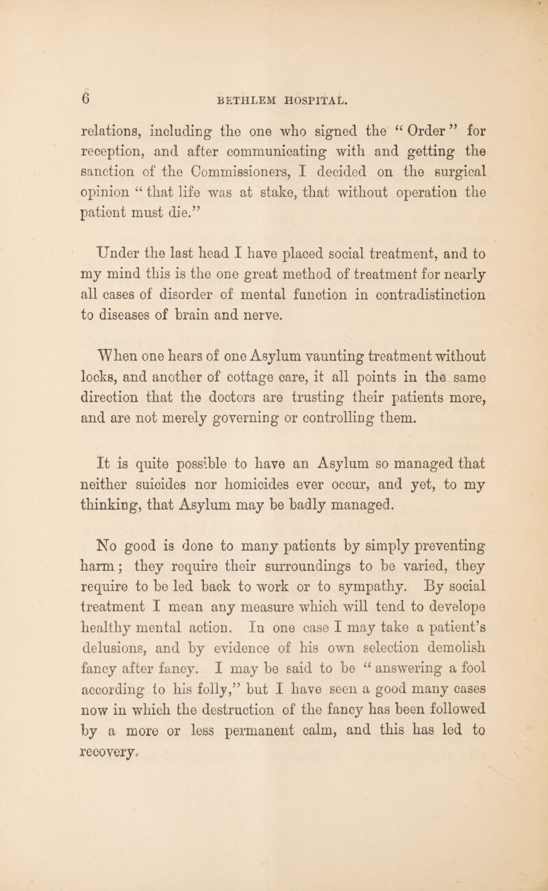 relations, including the one who signed the “ Order ” for reception, and after communicating with and getting the sanction of the Commissioners, I decided on the surgical opinion “ that life was at stake, that without operation the patient must die.” Under the last head I have placed social treatment, and to my mind this is the one great method of treatment for nearly all cases of disorder of mental function in contradistinction to diseases of brain and nerve. When one hears of one Asylum vaunting treatment without locks, and another of cottage care, it all points in the same direction that the doctors are trusting their patients more, and are not merely governing or controlling them. It is quite possible to have an Asylum so managed that neither suicides nor homicides ever occur, and yet, to my thinking, that Asylum may be badly managed. No good is done to many patients by simply preventing harm; they require their surroundings to be varied, they require to be led back to work or to sympathy. By social treatment I mean any measure which will tend to develope healthy mental action. In one case I may take a patient’s delusions, and by evidence of his own selection demolish fancy after fancy. I may be said to be “ answering a fool according to his folly,” but I have seen a good many cases now in which the destruction of the fancy has been followed by a more or less permanent calm, and this has led to recovery.