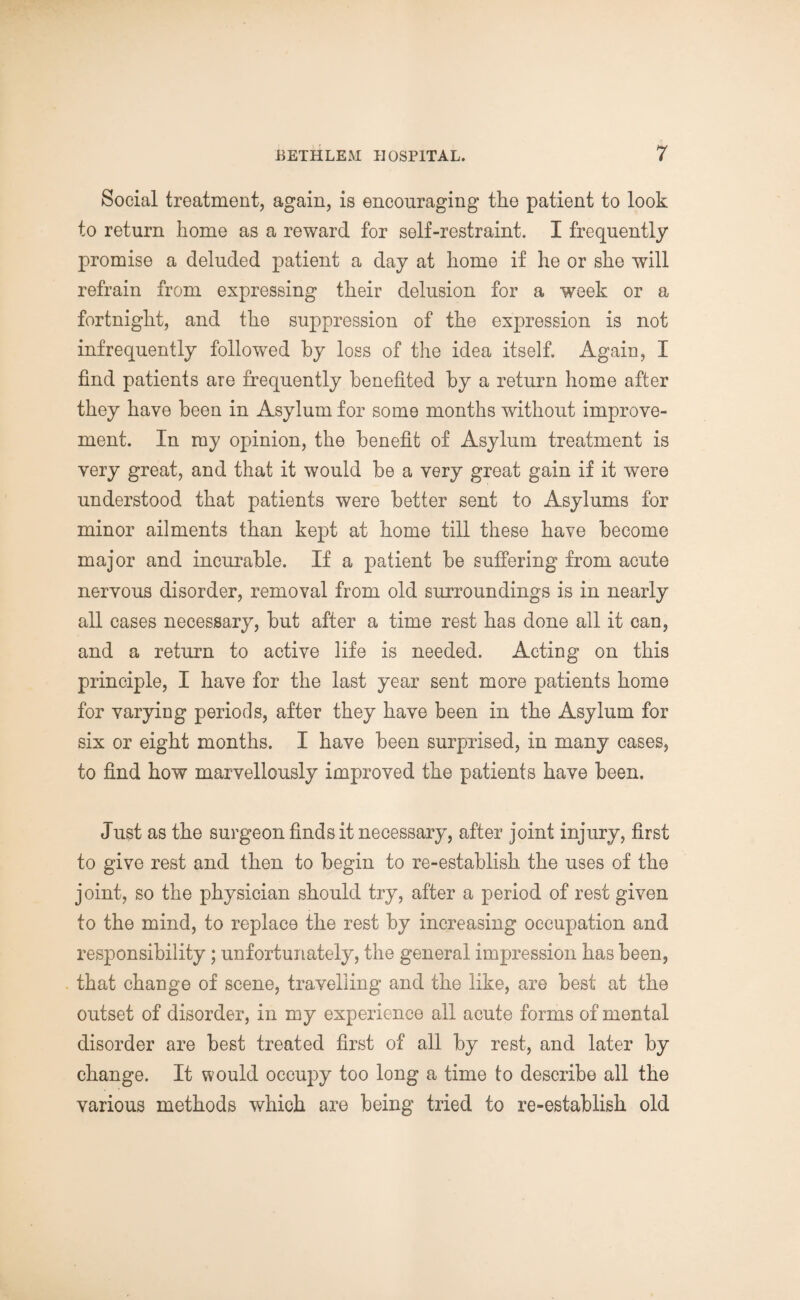 Social treatment, again, is encouraging the patient to look to return home as a reward for self-restraint. I frequently promise a deluded patient a day at home if he or she will refrain from expressing their delusion for a week or a fortnight, and the suppression of the expression is not infrequently followed by loss of the idea itself. Again, I find patients are frequently benefited by a return home after they have been in Asylum for some months without improve¬ ment. In my opinion, the benefit of Asylum treatment is very great, and that it would be a very great gain if it were understood that patients were better sent to Asylums for minor ailments than kept at home till these have become major and incurable. If a patient be suffering from acute nervous disorder, removal from old surroundings is in nearly all cases necessary, but after a time rest has done all it can, and a return to active life is needed. Acting on this principle, I have for the last year sent more patients home for varying periods, after they have been in the Asylum for six or eight months. I have been surprised, in many cases, to find how marvellously improved the patients have been. Just as the surgeon finds it necessary, after joint injury, first to give rest and then to begin to re-establish the uses of the joint, so the physician should try, after a period of rest given to the mind, to replace the rest by increasing occupation and responsibility; unfortunately, the general impression has been, that change of scene, travelling and the like, are best at the outset of disorder, in my experience all acute forms of mental disorder are best treated first of all by rest, and later by change. It would occupy too long a time to describe all the various methods which are being tried to re-establish old